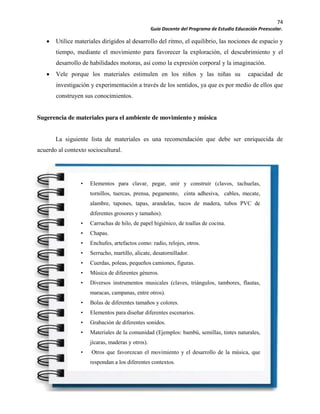 74
Guía Docente del Programa de Estudio Educación Preescolar.
Utilice materiales dirigidos al desarrollo del ritmo, el equilibrio, las nociones de espacio y
tiempo, mediante el movimiento para favorecer la exploración, el descubrimiento y el
desarrollo de habilidades motoras, así como la expresión corporal y la imaginación.
Vele porque los materiales estimulen en los niños y las niñas su capacidad de
investigación y experimentación a través de los sentidos, ya que es por medio de ellos que
construyen sus conocimientos.
Sugerencia de materiales para el ambiente de movimiento y música
La siguiente lista de materiales es una recomendación que debe ser enriquecida de
acuerdo al contexto sociocultural.
• Elementos para clavar, pegar, unir y construir (clavos, tachuelas,
tornillos, tuercas, prensa, pegamento, cinta adhesiva, cables, mecate,
alambre, tapones, tapas, arandelas, tucos de madera, tubos PVC de
diferentes grosores y tamaños).
• Carruchas de hilo, de papel higiénico, de toallas de cocina.
• Chapas.
• Enchufes, artefactos como: radio, relojes, otros.
• Serrucho, martillo, alicate, desatornillador.
• Cuerdas, poleas, pequeños camiones, figuras.
• Música de diferentes géneros.
• Diversos instrumentos musicales (claves, triángulos, tambores, flautas,
maracas, campanas, entre otros).
• Bolas de diferentes tamaños y colores.
• Elementos para diseñar diferentes escenarios.
• Grabación de diferentes sonidos.
• Materiales de la comunidad (Ejemplos: bambú, semillas, tintes naturales,
jícaras, maderas y otros).
• Otros que favorezcan el movimiento y el desarrollo de la música, que
respondan a los diferentes contextos.
 