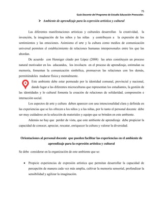 75
Guía Docente del Programa de Estudio Educación Preescolar.
Ambiente de aprendizaje para la expresión artística y cultural
Las diferentes manifestaciones artísticas y culturales desarrollan la creatividad, la
invención, la imaginación de los niños y las niñas y contribuyen a la expresión de los
sentimientos y las emociones. Asimismo el arte y la cultura como medios de comunicación
universal permiten el establecimiento de relaciones humanas interpersonales entre los que las
abordan.
De acuerdo con Henniger citado por López (2008) las artes constituyen un proceso
natural motivador en los educandos, los involucra en el proceso de aprendizaje, estimulan su
memoria, fomentan la comunicación simbólica, promueven las relaciones con los demás,
permitiéndoles madurar física y mentalmente.
Este ambiente debe estar permeado por la identidad comunal, provincial y nacional,
dando lugar a las diferentes microculturas que representan los estudiantes, la gestión de
las identidades y lo cultural fomenta la creación de relaciones de solidaridad, comprensión e
interacción social.
Los aspectos de arte y cultura deben aparecer con una intencionalidad clara y definida en
las experiencias que se les ofrecen a los niños y a las niñas, por lo tanto el personal docente debe
ser muy cuidadoso en la selección de materiales y equipo que se brinden en este ambiente.
Además no hay que perder de vista, que este ambiente de aprendizaje debe propiciar la
capacidad de conocer, apreciar, rescatar, enriquecer la cultura y valorar la diversidad.
Orientaciones al personal docente que pueden facilitar las experiencias en el ambiente de
aprendizaje para la expresión artística y cultural
Se debe considerar en la organización de este ambiente que se:
Propicie experiencias de expresión artística que permitan desarrollar la capacidad de
percepción de manera cada vez más amplia, cultivar la memoria sensorial, profundizar la
sensibilidad y agilizar la imaginación.
 