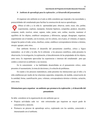 77
Guía Docente del Programa de Estudio Educación Preescolar.
Ambiente de aprendizaje para la exploración y el desarrollo del pensamiento
Al organizar este ambiente en el aula se debe considerar que responda a las necesidades y
potencialidades del estudiantado para facilitar la construcción de nuevos aprendizajes.
Ofrece al niño y a la niña la oportunidad para: observar, sentir, tocar, oler, probar,
experimentar, explorar, manipular, formular hipótesis, comprobar, predecir, descubrir,
comparar, medir, resolver, armar, separar, rodar, juntar, unir, estibar, mezclar, mantener el
equilibrio de los objetos, establecer semejanzas y diferencias, agregar, desagrupar, organizar,
experimentar con el tamaño, con la textura, con los colores, con el peso, el volumen, el espacio,
integrar las partes al todo, seriar, clasificar, contar, establecer correspondencia término a término,
encajar, agrupar, entre otros.
Este ambiente favorece el desarrollo del pensamiento científico, crítico y lógico
matemático en el niño y la niña. En lo referente a los procesos científicos, están presentes la
observación, la investigación, la exploración, el descubrimiento de las propiedades de los objetos,
entre otros. Es importante aprovechar las experiencias e intereses del estudiantado para que
cuiden y conserven su ambiente y sus recursos.
En lo concerniente a las habilidades desarrolladas en el pensamiento crítico, están
presentes el razonamiento, la toma de decisiones y la solución de problemas.
En cuanto a los procesos matemáticos, están presentes las interacciones que el niño y la
niña establezcan por medio de las relaciones espaciales, temporales, de medida, conservación de
la cantidad, forma, cuantificación, peso, volumen, correspondencia término a término, seriación,
entre otros.
Orientaciones para organizar un ambiente que promueva la exploración y el desarrollo del
pensamiento
Se debe considerar en la organización de este ambiente que se:
Propicie actividades cada vez más estructuradas que requieran un mayor grado de
concentración y atención.
Promueva un proceso de aprendizaje activo, explorando con los sentidos, conociendo e
interactuando con el ambiente.
 