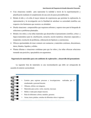 78
Guía Docente del Programa de Estudio Educación Preescolar.
Crea situaciones modelo para representar la realidad a través de la experimentación y
planificación mediante el cumplimiento de una serie de pasos preestablecidos.
Brinde al niño y a la niña el mayor número de experiencias que permitan la exploración, la
representación y la investigación con la finalidad de satisfacer su curiosidad científica con
respecto a los fenómenos que ocurren a su alrededor.
Diseñe situaciones comprensibles que requieran enfrentar y superar retos para la búsqueda de
soluciones a problemas planteados.
Brinde a los niños y a las niñas materiales que desarrollen el pensamiento científico, crítico y
lógico-matemático para la: clasificación, seriación, noción numérica; relaciones espaciales y
temporales; resolución de problemas, elaboración de hipótesis y conclusiones.
Ofrezca oportunidades de tener contacto con sustancias y materiales continuos, discontinuos,
duros, blandos, líquidos y sólidos.
Plantee dilemas o situaciones cotidianas para que los niños y las niñas ofrezcan soluciones
tomando una posición y apoyándola con argumentos.
Sugerencia de materiales para este ambiente de exploración y desarrollo del pensamiento
La siguiente lista de materiales es una recomendación que debe ser enriquecida de
acuerdo al contexto sociocultural.
.
• Carteles para registrar procesos e investigaciones realizadas por el
estudiantado y personal docente.
• Álbumes, afiches con imágenes.
• Materiales para cernir, verter, mezclar, trasvasar.
• Mallas o redes para atrapar insectos.
• Palas de diferentes colores, tamaños, grosores.
• Arena, tierra, piedras, conchas de diferentes sitios o regiones.
 