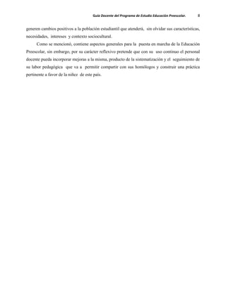 Guía Docente del Programa de Estudio Educación Preescolar. 8
generen cambios positivos a la población estudiantil que atenderá, sin olvidar sus características,
necesidades, intereses y contexto sociocultural.
Como se mencionó, contiene aspectos generales para la puesta en marcha de la Educación
Preescolar, sin embargo, por su carácter reflexivo pretende que con su uso continuo el personal
docente pueda incorporar mejoras a la misma, producto de la sistematización y el seguimiento de
su labor pedagógica que va a permitir compartir con sus homólogos y construir una práctica
pertinente a favor de la niñez de este país.
 