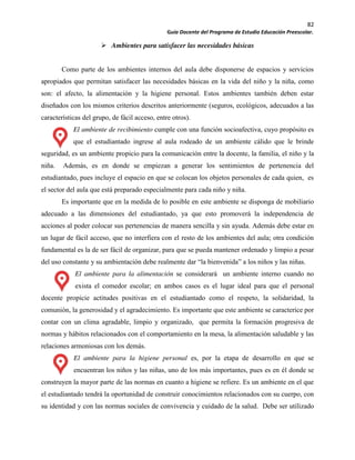 82
Guía Docente del Programa de Estudio Educación Preescolar.
Ambientes para satisfacer las necesidades básicas
Como parte de los ambientes internos del aula debe disponerse de espacios y servicios
apropiados que permitan satisfacer las necesidades básicas en la vida del niño y la niña, como
son: el afecto, la alimentación y la higiene personal. Estos ambientes también deben estar
diseñados con los mismos criterios descritos anteriormente (seguros, ecológicos, adecuados a las
características del grupo, de fácil acceso, entre otros).
El ambiente de recibimiento cumple con una función socioafectiva, cuyo propósito es
que el estudiantado ingrese al aula rodeado de un ambiente cálido que le brinde
seguridad, es un ambiente propicio para la comunicación entre la docente, la familia, el niño y la
niña. Además, es en donde se empiezan a generar los sentimientos de pertenencia del
estudiantado, pues incluye el espacio en que se colocan los objetos personales de cada quien, es
el sector del aula que está preparado especialmente para cada niño y niña.
Es importante que en la medida de lo posible en este ambiente se disponga de mobiliario
adecuado a las dimensiones del estudiantado, ya que esto promoverá la independencia de
acciones al poder colocar sus pertenencias de manera sencilla y sin ayuda. Además debe estar en
un lugar de fácil acceso, que no interfiera con el resto de los ambientes del aula; otra condición
fundamental es la de ser fácil de organizar, para que se pueda mantener ordenado y limpio a pesar
del uso constante y su ambientación debe realmente dar “la bienvenida” a los niños y las niñas.
El ambiente para la alimentación se considerará un ambiente interno cuando no
exista el comedor escolar; en ambos casos es el lugar ideal para que el personal
docente propicie actitudes positivas en el estudiantado como el respeto, la solidaridad, la
comunión, la generosidad y el agradecimiento. Es importante que este ambiente se caracterice por
contar con un clima agradable, limpio y organizado, que permita la formación progresiva de
normas y hábitos relacionados con el comportamiento en la mesa, la alimentación saludable y las
relaciones armoniosas con los demás.
El ambiente para la higiene personal es, por la etapa de desarrollo en que se
encuentran los niños y las niñas, uno de los más importantes, pues es en él donde se
construyen la mayor parte de las normas en cuanto a higiene se refiere. Es un ambiente en el que
el estudiantado tendrá la oportunidad de construir conocimientos relacionados con su cuerpo, con
su identidad y con las normas sociales de convivencia y cuidado de la salud. Debe ser utilizado
 