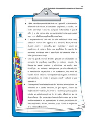 86
Guía Docente del Programa de Estudio Educación Preescolar.
Todos los ambientes antes descritos van a permitir al estudiantado
desarrollar habilidades psicomotoras, cognitivas y sociales, las
cuales encuentran su máxima expresión en la medida en que el
niño y la niña crezcan ante las nuevas experiencias que puedan
tener en la relación con cada ambiente del aula.
El requerimiento de cada uno de estos ambientes vistos como
centros de recursos lleva a pensar en la necesidad de un personal
docente creativo e innovador, que planifique y genere las
condiciones de espacio físico que posibiliten la creación de
ambientes agradables para el aprendizaje del grupo de niños y
niñas que tiene a su cargo.
Una vez que el personal docente presente al estudiantado los
ambientes de aprendizaje sugeridos, en conjunto tendrán la
libertad de pensar, proponer y seleccionar un nombre que
identifique cada ambiente, es importante que el nombre elegido
se relacione con los procesos y las experiencias, que desde ahí
vivirán, pueden rotularlo y acompañarlo de imágenes o elementos
representativos sin olvidar el contexto social y cultural al que
pertenecen.
Esta organización del espacio descrita pretende redimensionar los
ambientes en el centro educativo, lo que implica, además de
modificar el medio físico, los recursos y materiales con los que se
trabaja, un replanteamiento de los proyectos educativos que se
desarrollan en ellos y muy especialmente la forma en que se dan
las interacciones de sus protagonistas, de manera que el jardín de
niños sea abierto, flexible, dinámico y que facilite la integración
de la comunidad educativa.
 