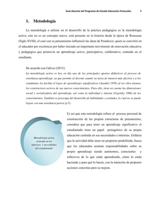 Guía Docente del Programa de Estudio Educación Preescolar. 9
1. Metodología
La metodología a utilizar en el desarrollo de la práctica pedagógica es la metodología
activa; este no es un concepto nuevo, está presente en la historia desde la época de Rousseau
(Siglo XVIII), el cual con su pensamiento influenció las ideas de Pestalozzi, quien se convirtió en
el educador por excelencia por haber iniciado un importante movimiento de renovación educativa
y pedagógica que promovía un aprendizaje activo, participativo, colaborativo, centrado en el
estudiante.
De acuerdo con Gálvez (2013):
La metodología activa es hoy en día uno de los principales aportes didácticos al proceso de
enseñanza-aprendizaje, ya que permite al docente asumir su tarea de manera más efectiva y a los
estudiantes les facilita el logro de aprendizajes significativos (Ausubel 1976) al ser ellos mismos
los constructores activos de sus nuevos conocimientos. Para ello, tiene en cuenta las dimensiones
social y socializadora del aprendizaje, así como la individual e interna (Vygotsky 1986) de los
conocimientos. También se preocupa del desarrollo de habilidades y actitudes, lo cual no se puede
lograr con una enseñanza pasiva (p.5).
Es así que esta metodología refiere al proceso personal de
construcción de las propias estructuras de pensamiento,
considera que para tener un aprendizaje significativo el
estudiantado tiene un papel protagónico de su propia
educación centrada en sus necesidades e intereses. Enfatiza
que la actividad debe tener un propósito predefinido, busca
que los educandos asuman responsabilidades sobre su
propio aprendizaje siendo autónomos, conscientes y
reflexivos de lo que están aprendiendo, cómo lo están
haciendo y para qué lo hacen, con la intención de proponer
acciones concretas para su mejora.
Metodología activa
centrada en los
intereses y necesidades
del estudiantado
 