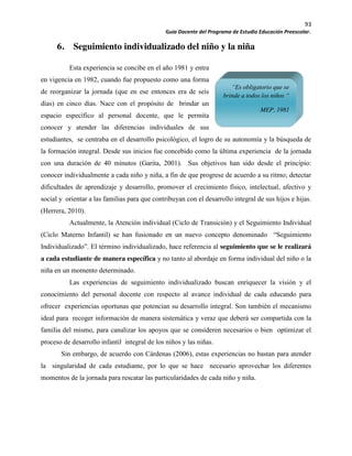 93
Guía Docente del Programa de Estudio Educación Preescolar.
6. Seguimiento individualizado del niño y la niña
Esta experiencia se concibe en el año 1981 y entra
en vigencia en 1982, cuando fue propuesto como una forma
de reorganizar la jornada (que en ese entonces era de seis
días) en cinco días. Nace con el propósito de brindar un
espacio específico al personal docente, que le permita
conocer y atender las diferencias individuales de sus
estudiantes, se centraba en el desarrollo psicológico, el logro de su autonomía y la búsqueda de
la formación integral. Desde sus inicios fue concebido como la última experiencia de la jornada
con una duración de 40 minutos (Garita, 2001). Sus objetivos han sido desde el principio:
conocer individualmente a cada niño y niña, a fin de que progrese de acuerdo a su ritmo; detectar
dificultades de aprendizaje y desarrollo, promover el crecimiento físico, intelectual, afectivo y
social y orientar a las familias para que contribuyan con el desarrollo integral de sus hijos e hijas.
(Herrera, 2010).
Actualmente, la Atención individual (Ciclo de Transición) y el Seguimiento Individual
(Ciclo Materno Infantil) se han fusionado en un nuevo concepto denominado “Seguimiento
Individualizado”. El término individualizado, hace referencia al seguimiento que se le realizará
a cada estudiante de manera específica y no tanto al abordaje en forma individual del niño o la
niña en un momento determinado.
Las experiencias de seguimiento individualizado buscan enriquecer la visión y el
conocimiento del personal docente con respecto al avance individual de cada educando para
ofrecer experiencias oportunas que potencian su desarrollo integral. Son también el mecanismo
ideal para recoger información de manera sistemática y veraz que deberá ser compartida con la
familia del mismo, para canalizar los apoyos que se consideren necesarios o bien optimizar el
proceso de desarrollo infantil integral de los niños y las niñas.
Sin embargo, de acuerdo con Cárdenas (2006), estas experiencias no bastan para atender
la singularidad de cada estudiante, por lo que se hace necesario aprovechar los diferentes
momentos de la jornada para rescatar las particularidades de cada niño y niña.
“Es obligatorio que se
brinde a todos los niños “
MEP, 1981
 