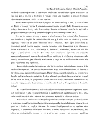 95
Guía Docente del Programa de Estudio Educación Preescolar.
cualitativo del niño y la niña). Es conveniente involucrar a las familias en algunas actividades, ya
sea para que se enteren de los logros o avances o bien para modelarles el manejo de alguna
situación particular que el niño o la niña presenta.
Si se detecta alguna dificultad en el progreso por parte del niño y la niña, lo recomendable
es detener el proceso y revisar la estrategia, para reorganizar las actividades de manera que sean
más pertinentes a su ritmo y estilo de aprendizaje. Resulta fundamental que todas las actividades
propuestas sean significativas y comprensibles para el estudiantado (Herrera, 2010).
Otro de los aspectos a tomar en cuenta es el ambiente, en éste no debe haber distractores
que interfieran o impidan la concentración del niño y la niña, debe ser conocido y brindar
seguridad, contar con un clima emocional cálido y tranquilo. Para lograr dicho clima es
importante que el personal docente muestre paciencia, mire directamente a los educandos,
utilice frases cortas y claras, hable despacio, demuestre aprobación y satisfacción ante los
logros y comprensión hacia los desaciertos. Esta experiencia representa una excelente
oportunidad para que el personal docente establezca un vínculo de confianza y afinidad con cada
uno de los estudiantes, por ello deber realizarse en el mejor de los ambientes emocionales, sin
prisa y de manera muy organizada.
Por otro lado, para la elaboración del plan del seguimiento individualizado, se parte de la
evaluación diagnóstica (ver apartado de evaluación), la que incluye la entrevista a las familias y
la valoración del desarrollo humano integral. Dicha valoración es indispensable que se construya
basado en los fundamentos, principios del desarrollo y el aprendizaje, la caracterización general
de los niños, las niñas y el programa de estudio; este plan debe convertirse en un documento de
consulta y apoyo para la elaboración de la planificación de aula y del seguimiento al desarrollo
infantil.
La valoración del desarrollo individual de los estudiantes se realiza en los primeros meses
del curso lectivo y debe contemplar tamizaje en agudeza visual, agudeza auditiva, peso, talla,
salud bucodental, desarrollo (socioafectivo, psicomotor y cognitivo) e historia familiar.
Las acciones planificadas van dirigidas a potenciar el desarrollo integral y deben obedecer
a las mismas especificaciones que las experiencias organizadas durante la jornada, es decir, deben
partir de lo simple a lo complejo y favorecer la construcción del pensamiento por medio de retos
cognitivos, la interacción adulto-niño, niño-niño, el medio sociocultural de pertenencia y los
ciclos de realimentación; además de ser creativas para generar un momento agradable,
 