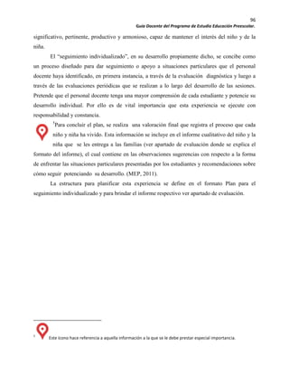 96
Guía Docente del Programa de Estudio Educación Preescolar.
significativo, pertinente, productivo y armonioso, capaz de mantener el interés del niño y de la
niña.
El “seguimiento individualizado”, en su desarrollo propiamente dicho, se concibe como
un proceso diseñado para dar seguimiento o apoyo a situaciones particulares que el personal
docente haya identificado, en primera instancia, a través de la evaluación diagnóstica y luego a
través de las evaluaciones periódicas que se realizan a lo largo del desarrollo de las sesiones.
Pretende que el personal docente tenga una mayor comprensión de cada estudiante y potencie su
desarrollo individual. Por ello es de vital importancia que esta experiencia se ejecute con
responsabilidad y constancia.
5
Para concluir el plan, se realiza una valoración final que registra el proceso que cada
niño y niña ha vivido. Esta información se incluye en el informe cualitativo del niño y la
niña que se les entrega a las familias (ver apartado de evaluación donde se explica el
formato del informe), el cual contiene en las observaciones sugerencias con respecto a la forma
de enfrentar las situaciones particulares presentadas por los estudiantes y recomendaciones sobre
cómo seguir potenciando su desarrollo. (MEP, 2011).
La estructura para planificar esta experiencia se define en el formato Plan para el
seguimiento individualizado y para brindar el informe respectivo ver apartado de evaluación.
5
Este ícono hace referencia a aquella información a la que se le debe prestar especial importancia.
 