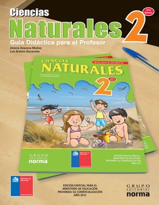 Ciencias
                                                                                                                                                   Año
                                                                                                                                                  Básico




                                                                                          Guía Didáctica para el Profesor
                                                                                          Jimena Aravena Muñoz
                                                                                          Luis Brahim Navarrete




                                Segundo Año Básico Guía Didáctica para el Profesor 2012
   EDICIÓN ESPECIAL PARA EL
   MINISTERIO DE EDUCACIÓN
PROHIBIDA SU COMERCIALIZACIÓN
           AÑO 2012




                                CIENCIAS NATURALES

      ISBN 978-956-300-232-4




                                                                                                                     EDICIÓN ESPECIAL PARA EL
                                                                                                                     MINISTERIO DE EDUCACIÓN
                                                                                                                  PROHIBIDA SU COMERCIALIZACIÓN
                                                                                                                             AÑO 2012
 