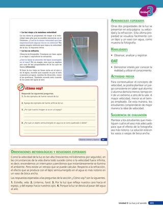 Unidad


                                                                                                               aprendiZaJes esperados
                                                                                                               Otras dos propiedades de la luz se
                                                                                                               presentan en esta página: su veloci-
        • La luz viaja a la máxima velocidad                                                                   dad y la refracción. Esta última pro-
        La luz tiene la propiedad de viajar a la velo-                                                         piedad se visualiza fácilmente con
        cidad más alta que es posible encontrar en el
        Universo. ¿Cuál es la mayor velocidad que has                                                          un lápiz y un vaso con agua, como
        experimentado alguna vez en un vehículo? No                                                            muestra la fotografía.
        existe ningún vehículo que viaje a la velocidad
        de la luz, ni siquiera cerca.
        • La luz se refracta                                                                                   HaBilidades
        Observa la fotografía. Consigue un vaso, agua
        y un lápiz y reproduce la situación.                                                                   • Observar, analizar y registrar.
        ¿Qué te llama la atención del lápiz sumergido
        en el vaso? No es magia, sino que se explica                                                           oaT
        por una de las propiedades de la luz que se
        llama refracción.                                                                                      • Demostrar interés por conocer la
        Si bien la luz viaja en línea recta en el aire y                                                         realidad y utilizar el conocimiento.
        en el agua, sucede que cuando va por el aire
        y penetra al agua, cambia de dirección, como
        si se quebrara. También sucede esto cuando                                                             acTiVidad preVia
        la luz pasa del agua al aire.
                                                                                                               Para contextualizar el concepto de
                                                                                                               velocidad, se podría plantear un jue-
              ¿Cómo voy?                                                                                       go consistente en saber qué alumno
                                                                                                               o alumna demora menos tiempo en
          Responde las siguientes preguntas.
          1. Da dos ejemplos de fuente natural de luz.
                                                                                                               ir de un extremo a otro de la sala. A
                                                                                                               mayor velocidad, menor es el tiem-
          2. Agrega dos ejemplos de fuente artificial de luz.
                                                                                                               po empleado. De esta manera, los
                                                                                                               estudiantes comprenderán de mejor
          3. ¿Por qué nuestra imagen se ve en un espejo?
                                                                                                               manera la idea de velocidad.

                                                                                                               suGerencia de eValuación
                                                                                                               Plantear a los estudiantes que inves-
          4. ¿Por qué un objeto semisumergido en agua se ve como quebrado o doble?                             tiguen cuál es el vaso más adecuado
                                                                                                               para que el efecto de la fotografía
                                                                                                               sea más notorio. La solución está en
                                                                                                               los vasos o vasijas de boca ancha.

                                                                         Observar, analizar y registrar   65




orienTaciones MeTodolóGicas Y resulTados esperados
Como la velocidad de la luz es tan alta (trescientos mil kilómetros por segundo), en
las circunstancias de la vida diaria todo sucede como si la velocidad fuera infinita,
es decir, encendemos un interruptor y percibimos que instantáneamente se ilumina
el ambiente. Pero existe un retraso que se puede calcular. Respecto a la refracción,
el efecto que se produce con el lápiz semisumergido en el agua es más notorio en
un vaso de boca ancha.
Las respuestas esperadas a las preguntas de la sección ¿Cómo voy? son la siguientes.
1. Estrella, vela. 2. Linterna, farol. 3. Por la luz que refleja nuestra cara hacia el
espejo, y del espejo hacia nuestros ojos. 4. Porque la luz se desvía al pasar del agua
al aire.




                                                                                                                      Unidad 3: La luz y el sonido   101
 