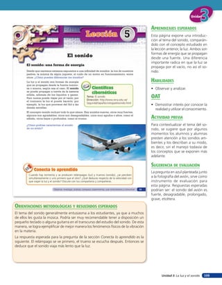 Unidad


                                                                                                                          aprendiZaJes esperados
                                                              Lección                                 5                   Esta página expone una introduc-
                                                                                                                          ción al tema del sonido, comparán-
                                                                                                                          dolo con el concepto estudiado en
                                                                                                                          la lección anterior, la luz. Ambos son
                                                                                                                          formas de energía que se propagan
                                          El sonido                                                                       desde una fuente. Una diferencia
                                                                                                                          importante radica en que la luz se
       El sonido: una forma de energía
                                                                                                                          propaga por el vacío, no así el so-
       Desde que nacemos estamos expuestos a una infinidad de sonidos: la voz de nuestros                                 nido.
       padres, la música de algún juguete, el ruido de un motor en funcionamiento, entre
       otros. ¿Cómo puedes diferenciar los sonidos?
       La luz y el sonido son formas de energía                                                                           HaBilidades
       que se propagan desde la fuente lumino-
       sa o sonora, según sea el caso. El sonido                    Científicos                                           • Observar y analizar.
       se puede propagar a través de la materia
                                                                    cibernéticos
       sólida, además de los líquidos y gases.
       Pero nunca puede viajar por el vacío; por
                                                               Tema: El sonido
                                                               Dirección: http://www.rena.edu.ve/
                                                                                                                          oaT
       el contrario la luz sí puede hacerlo; por
                                                               SegundaEtapa/tecnologia/elsonido.html
       ejemplo, la luz que proviene del Sol y las                                                                         • Demostrar interés por conocer la
       demás estrellas.
                                                                                                                            realidad y utilizar el conocimiento.
       El concepto sonido incluye todo lo que oímos. Hay sonidos suaves, otros muy fuertes,
       algunos son agradables, otros son desagradables, unos muy agudos o altos, como el
       silbido, otros bajos o profundos, como el trueno.                                                                  acTiVidad preVia
       ¿Cómo podrías caracterizar el sonido                                                                               Para contextualizar el tema del so-
       de un avión?                                                                                                       nido, se sugiere que por algunos
                                                                                                                          momentos los alumnos y alumnas
                                                                                                                          presten atención a los sonidos am-
                                                                                                                          bientes y los describan a su modo,
                                                                                                                          es decir, sin el manejo todavía de
                                                                                                                          los conceptos que se exponen más
                                                                                                                          adelante.

                                                                                                                          suGerencia de eValuación
             Conecta lo aprendido
                                                                                                                          La pregunta en azul planteada junto
         Cuando hay tormenta y se producen relámpagos (luz) y truenos (sonido), ¿se perciben
         simultáneamente o uno primero que el otro? ¿Qué deduces respecto de la velocidad con
                                                                                                                          a la fotografía del avión, sirve como
         que viajan la luz y el sonido? Discute con tus compañeros y compañeras.                                          instrumento de evaluación para
                                                                                                                          esta página. Respuestas esperadas
                             Observar, investigar, analizar, comparar, experimentar, usar instrumentos y comunicar   73   podrían ser: el sonido del avión es
                                                                                                                          fuerte, desagradable, prolongado,
                                                                                                                          grave, etcétera.

orienTaciones MeTodolóGicas Y resulTados esperados
El tema del sonido generalmente entusiasma a los estudiantes, ya que a muchos
de ellos les gusta la música. Podría ser muy recomendable tener a disposición un
pequeño teclado o alguna guitarra en el transcurso del estudio del sonido. De esta
manera, se logra ejemplificar de mejor manera los fenómenos físicos de la vibración
en la materia.
La respuesta esperada para la pregunta de la sección Conecta lo aprendido es la
siguiente. El relámpago se ve primero, el trueno se escucha después. Entonces se
deduce que el sonido viaja más lento que la luz.




                                                                                                                                 Unidad 3: La luz y el sonido   109
 