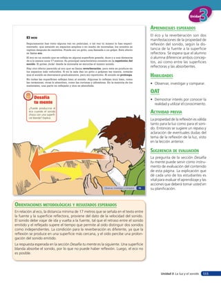 Unidad


                                                                                                             aprendiZaJes esperados
                                                                                                             El eco y la reverberación son dos
       El eco
                                                                                                             manifestaciones de la propiedad de
       Seguramente has visto alguna vez en películas, o tal vez tú mismo lo has experi-                      reflexión del sonido, según la dis-
       mentado, que estando en espacios amplios o en medio de montañas, los sonidos se
       repiten después de emitirlos. Puede ser un grito, una llamada o un golpe. Este efecto                 tancia de la fuente a la superficie
       se llama eco.                                                                                         reflectora. Se espera que el alumno
       El eco es un sonido que se refleja en alguna superficie grande, dura y a una distancia                o alumna diferencie ambos concep-
       de a lo menos unos 17 metros. Su principal característica consiste en la repetición del
       sonido. Si gritas ¡hola! desde la montaña se escucha el mismo sonido.
                                                                                                             tos, así como entre las superficies
       Hay otro efecto parecido al eco que se llama reverberación, pero este se produce en
                                                                                                             reflectoras y las absorbentes.
       los espacios más reducidos. Si en la sala das un grito o golpeas las manos, notarás
       que el sonido se desvanece gradualmente, pero sin repetición. El sonido se prolonga.                  HaBilidades
       No todas las superficies reflejan bien el sonido. Algunas lo reflejan muy bien, como
       las cerámicas, otras lo absorben, como las cortinas y alfombras. En la mayoría de los                 • Observar, investigar y comparar.
       materiales, una parte es reflejada y otra es absorbida.

                                                                                                             oaT
             Desafía                                                                                         • Demostrar interés por conocer la
             tu mente                                                                                          realidad y utilizar el conocimiento.
         ¿Puede producirse el
         eco cuando el sonido
         choca con una superfi-
                                                                                                             acTiVidad preVia
         cie blanda? Explica.
                                                                                                             La propiedad de la reflexión es válida
                                                                                                             tanto para la luz como para el soni-
                                                                                                             do. Entonces se sugiere un repaso y
                                                                                                             aclaración de eventuales dudas del
                                                                                                             tema de la reflexión de la luz, visto
                                                                                                             en la lección anterior.

                                                                                                             suGerencia de eValuación
                                                                                                             La pregunta de la sección Desafía
                                                                                                             tu mente puede servir como instru-
                                                                                                             mento de evaluación del contenido
                                                                                                             de esta página. La explicación que
                                                                                                             dé cada uno de los estudiantes es
                                                                                                             vital para evaluar el aprendizaje y las
                                                                                                             acciones que deberá tomar usted en
                                                                      Observar, investigar y comparar   75   su planificación.



orienTaciones MeTodolóGicas Y resulTados esperados
En relación al eco, la distancia mínima de 17 metros que se señala en el texto entre
la fuente y la superficie reflectora, proviene del dato de la velocidad del sonido.
El sonido debe viajar de ida y vuelta a la fuente, tal que el retraso entre el sonido
emitido y el reflejado supere el tiempo que permite al oído distinguir dos sonidos
como independientes. La condición para la reverberación es diferente, ya que la
reflexión se produce en una superficie más cercana, y el oído percibe una prolon-
gación del sonido emitido.
La respuesta esperada en la sección Desafía tu mente es la siguiente. Una superficie
blanda absorbe el sonido, por lo que no puede haber reflexión. Luego, el eco no
es posible.




                                                                                                                    Unidad 3: La luz y el sonido   111
 