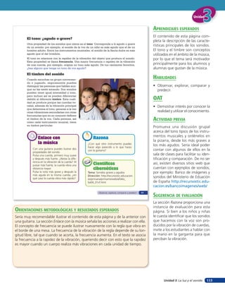 Unidad


                                                                                                              aprendiZaJes esperados
                                                                                                              El contenido de esta página com-
       El tono: ¿agudo o grave?
                                                                                                              pleta la descripción de las caracte-
       Otra propiedad de los sonidos que oímos es el tono. Corresponde a lo agudo o grave
       de un sonido; por ejemplo, el sonido de la voz de un niño es más agudo que el de un
                                                                                                              rísticas principales de los sonidos.
       hombre adulto. Entre los instrumentos musicales, el sonido de la flauta dulce es más                   El tono y el timbre son conceptos
       agudo que el del trombón.                                                                              utilizados en el ámbito de la música,
       El tono se relaciona con la rapidez de la vibración del objeto que produce el sonido.                  por lo que el tema será motivador
       Esta propiedad se llama frecuencia. Una mayor frecuencia o rapidez de la vibración
       de una cuerda, por ejemplo, origina un tono más agudo. De tus cantantes favoritos,                     principalmente para los alumnos y
       ¿hay alguno que tenga un tono de voz agudo?                                                            alumnas que gustan de la música.
       El timbre del sonido
       Cuando escuchas un grupo conversan-
                                                                                                              HaBilidades
       do o jugando, seguramente puedes
       distinguir las personas que hablan aun-                                                                • Observar, explorar, comparar y
       que no las estés mirando. Dos sonidos                                                                    predecir.
       pueden tener igual intensidad y tono,
       pero incluso así se pueden diferenciar
       debido al diferente timbre. Esta cuali-                                                                oaT
       dad se produce porque las cuerdas vo-
       cales, además de la vibración principal                                                                • Demostrar interés por conocer la
       que determina el tono, generan a la vez
       otras vibraciones secundarias con otras                                                                  realidad y utilizar el conocimiento.
       frecuencias que en su conjunto definen
       el timbre de la voz. Cada persona, así
       como cada instrumento musical, tiene
                                                                                                              acTiVidad preVia
       su timbre particular.
                                                                                                              Promueva una discusión grupal
                                                                                                              acerca del tono típico de los instru-
                                                                                                              mentos musicales y ordénelos en
               Enlace con                                  Razona
                                                                                                              la pizarra, desde los más graves a
               la música                              ¿Con qué otro instrumento puedes
                                                      hacer algo parecido a lo que haces
                                                                                                              los más agudos. Sería ideal poder
           Con una guitarra puedes ilustrar dos                                                               contar con algunos de ellos en la
                                                      con la guitarra?
           propiedades del sonido.
           Pulsa una cuerda, primero muy suave                                                                sala de clases para facilitar su iden-
           y después más fuerte. ¿Notas la dife-                                                              tificación y comparación. De no ser
           rencia en la vibración de la cuerda? Al
           pulsar más fuerte, la cuerda vibra una          Científicos                                        así, existen diversos sitios web que
           distancia mayor.                                cibernéticos                                       cuentan con ejejmplos de sonidos;
           Pulsa la nota más grave y después la       Tema: Sonidos graves y agudos                           por ejemplo: Banco de imágenes y
           más aguda en la misma cuerda, ¿en          Dirección: http://recursostic.educacion.
           qué caso la cuerda vibra más rápido?       es/primaria/primartis/web/a/04/a_
                                                                                                              sonidos del Ministerio de Eduación
                                                      ba04_01vf.html                                          de España http://recursostic.edu-
                                                                                                              cacion.es/bancoimagenes/web/

                                                                                                              suGerencia de eValuación
                                                               Observar, explorar, comparar y predecir   77



                                                                                                              La sección Razona proporciona una
                                                                                                              instancia de evaluación para esta
orienTaciones MeTodolóGicas Y resulTados esperados                                                            página. Si bien a los niños y niñas
Sería muy recomendable ilustrar el contenido de esta página y de la anterior con                              le cuesta identificar que los sonidos
una guitarra. La sección Enlace con la música señala las acciones a realizar con ella.                        que hacemos con la voz son pro-
El concepto de frecuencia se puede ilustrar nuevamente con la regla que vibra en                              ducidos por la vibración de cuerdas,
el borde de una mesa. La frecuencia de la vibración de la regla depende de su lon-                            invite a los estudiantes a hablar con
gitud libre, tal que cuando se acorta, la frecuencia aumenta. En el texto se asocia                           la mano en la garganta para que
la frecuencia a la rapidez de la vibración, queriendo decir con esto que la rapidez                           perciban la vibración.
es mayor cuando un cuerpo realiza más vibraciones en cada unidad de tiempo.




                                                                                                                     Unidad 3: La luz y el sonido   113
 