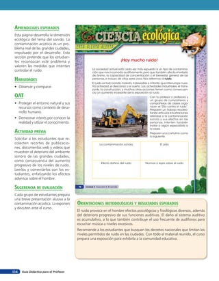 aprendiZaJes esperados
 Esta página desarrolla la dimensión
 ecológica del tema del sonido. La
 contaminación acústica es un pro-
 blema real de las grandes ciudades,
 impulsado por el desarrollo. Esta
 sección pretende que los estudian-
 tes reconozcan este problema y                                                 ¡Hay mucho ruido!
 valoren las medidas que intentan
                                                    La sociedad actual está cada vez más expuesta a un tipo de contamina-
 controlar el ruido.                                ción que nos incomoda auditivamente, pero que también afecta el estado
                                                    de ánimo, la capacidad de concentración y el bienestar general de las
 HaBilidades                                        personas, e incluso de otros seres vivos. Nos referimos al ruido.
                                                    El ruido es todo sonido molesto, indeseable e irritante, que interrumpe nues-
 • Observar y comparar.                             tra actividad, el descanso o el sueño. Las actividades industriales, el trans-
                                                    porte, la construcción, y muchas otras acciones tienen como consecuen-
                                                    cia un aumento incesante de la exposición al ruido.
 oaT                                                                                              Con tu profesor o profesora y
                                                                                                  un grupo de compañeros y
 • Proteger el entorno natural y sus                                                              compañeras de clases orga-
   recursos como contexto de desa-                                                                nicen el “Día contra el ruido”.
                                                                                                  Preparen un trabajo recolec-
   rrollo humano.                                                                                 tando artículos e ilustraciones
                                                                                                  referidas a la contaminación
 • Demostrar interés por conocer la                                                               sonora y sus efectos en las
   realidad y utlizar el conocimiento.                                                            personas. Intenten también
                                                                                                  invitar a algún especialista a
                                                                                                  la clase.
 acTiVidad preVia                                                                                 Preparen una cartulina como
                                                                                                  la siguiente.
 Solicitar a los estudiantes que re-
 colecten recortes de publicacio-                          La contaminación sonora                         El oído
 nes, documentos web y videos que
 muestren el deterioro del ambiente
 sonoro de las grandes ciudades,
 como consecuencia del aumento
                                                             Efecto dañino del ruido           Normas o leyes sobre el ruido
 progresivo de los niveles de ruido.
 Leerlos y comentarlos con los es-
 tudiantes, enfatizando los efectos
 adversos sobre el hombre.

 suGerencia de eValuación                78   Unidad 3 • Lección 5: El sonido


 Cada grupo de estudiantes prepara
 una breve presentación alusiva a la
 contaminación acústica. La exponen      orienTaciones MeTodolóGicas Y resulTados esperados
 y discuten ante el curso.
                                         El ruido provoca en el hombre efectos psicológicos y fisiológicos diversos, además
                                         del deterioro progresivo de sus funciones auditivas. El daño al sistema auditivo
                                         es acumulativo, a lo que también contribuye el uso frecuente de audífonos para
                                         escuchar música a niveles excesivos.
                                         Recomiende a los estudiantes que busquen los decretos nacionales que limitan los
                                         niveles permitidos de ruido en las ciudades. Con todo el material reunido, el curso
                                         prepara una exposición para exhibirla a la comunidad educativa.




114   Guía Didáctica para el Profesor
 