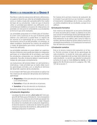 Unidad



apoYo a la eValuación de la unidad 4
Para llevar a cabo las evaluaciones del texto y del proceso,     Por tratarse de la primera instancia de evaluación de
se sugiere al docente que utilice las actividades propuestas     la Unidad 4 que permitirá ya sea mantener o ajustar
como un medio a través del cual podrá definir los niveles        el tratamiento metodológico de la misma, se justifica
de logro de sus estudiantes. Cada vez que el docente             un análisis estadístico de sus resultados, aunque no se
utilice un actividad para obtener una calificación, se re-       califican.
comienda que establezca una pauta de cotejo previa a la
                                                               b) Evaluación formativa
actividad; con esto pone en antecedente a sus estudiantes
la forma en que serán evaluados.                                 Esta instancia de evaluación se encuentra distribuida
                                                                 en varias secciones de la unidad. Su objetivo no es otro
Las actividades propuestas en el Texto para el Estudian-
                                                                 que conocer el nivel de logro de los aprendizajes del es-
te sirven como instancias en las que el docente puede
                                                                 tudiante en varios momentos del desarrollo educativo.
obtener una calificación o puede llevar un registro de
                                                                 Esta evaluación no se califica, pero como lo indica su
los avances en el aprendizaje de sus estudiantes. Una
                                                                 nombre, permite al docente ajustar sobre la marcha sus
herramienta útil es el uso del portafolio; sin embargo, se
                                                                 estrategias de enseñanza. En la evaluación formativa el
deben establecer claramente los criterios de evaluación
                                                                 foco de atención es el proceso.
y niveles de desempeño para evitar confusiones al mo-
mento de calificarlos.                                         c) Evaluación sumativa
Las actividades realizadas en grupo deben ser supervisa-         Esta es la tercera instancia de evaluación en el tex-
das por el docente, procurando que todos los integrantes         to. Permite constatar el logro de los aprendizajes de
participen en el desarrollo de la actividad y que todos          cada estudiante. La escala de notas para aplicar por
los estudiantes comprendan con claridad lo que están             el docente dependerá del puntaje total obtenido por
realizando. Para ello, el docente deberá ir examinando el        cada estudiante. La sección que aborda la evaluación
trabajo de cada grupo constantemente.                            sumativa es la que se titula Activa tu mente, en las
                                                                 páginas 93, 94, 95 de la Lección 6, y páginas 105, 106,
Las evaluaciones del proceso deben ser permanentes y
                                                                 107 de la Lección 7.
sistemáticas. Cada actividad que se realice debe reunir
los aprendizajes centrales y ser un desafío en términos
del desarrollo cognitivo de los estudiantes.
En la Unidad 4 del Texto para el Estudiante se aplican las
tres instancias de evaluación del proceso de enseñanza-
aprendizaje:
  • Diagnóstica: el foco de atención son los estudiantes
    y sus características.
  • Formativa: el foco de atención es el proceso.
  • Sumativa: el foco de atención es el producto.
Revisemos estas etapas del proceso evaluativo.
a) Evaluación diagnóstica
  Las preguntas de la sección ¿Qué sabes tú?, de la pá-
  gina 85 del Texto para el Estudiante, tiene el propósito
  de reconocer las conductas de entrada que poseen los
  estudiantes al momento de iniciar la unidad. Después
  de analizar los resultados de la evaluación diagnóstica,
  el docente estará en condiciones de realizar los ajustes
  necesarios al proceso de enseñanza, adecuando la me-
  todología propuesta inicialmente.




                                                                                  Unidad 4: La Tierra y el Sistema Solar   125
 