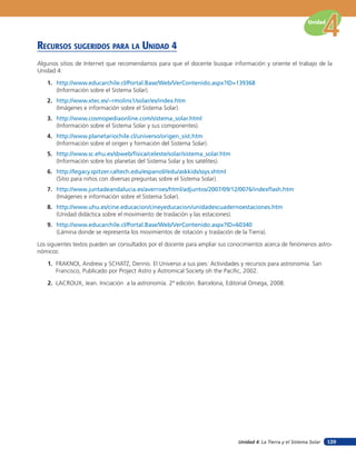 Unidad



RECURSOS SUGERIDOS PARA LA UNIDAD 4
Algunos sitios de Internet que recomendamos para que el docente busque información y oriente el trabajo de la
Unidad 4:

   1. http://www.educarchile.cl/Portal.Base/Web/VerContenido.aspx?ID=139368
      (Información sobre el Sistema Solar).
   2. http://www.xtec.es/~rmolins1/solar/es/index.htm
      (Imágenes e información sobre el Sistema Solar).
   3. http://www.cosmopediaonline.com/sistema_solar.html
      (Información sobre el Sistema Solar y sus componentes).
   4. http://www.planetariochile.cl/universo/origen_sist.htm
      (Información sobre el origen y formación del Sistema Solar).
   5. http://www.sc.ehu.es/sbweb/fisica/celeste/solar/sistema_solar.htm
      (Información sobre los planetas del Sistema Solar y los satélites).
   6. http://legacy.spitzer.caltech.edu/espanol//edu/askkids/ssys.shtml
      (Sitio para niños con diversas preguntas sobre el Sistema Solar).
   7. http://www.juntadeandalucia.es/averroes/html/adjuntos/2007/09/12/0076/indexflash.htm
      (Imágenes e información sobre el Sistema Solar).
   8. http://www.uhu.es/cine.educacion/cineyeducacion/unidadescuadernoestaciones.htm
      (Unidad didáctica sobre el movimiento de traslación y las estaciones).
   9. http://www.educarchile.cl/Portal.Base/Web/VerContenido.aspx?ID=60340
      (Lámina donde se representa los movimientos de rotación y traslación de la Tierra).

Los siguientes textos pueden ser consultados por el docente para ampliar sus conocimientos acerca de fenómenos astro-
nómicos:

    1. FRAKNOI, Andrew y SCHATZ, Dennis. El Universo a sus pies: Actividades y recursos para astronomía. San
       Francisco, Publicado por Project Astro y Astromical Society oh the Pacific, 2002.

    2. LACROUX, Jean. Iniciación a la astronomía. 2ª edición. Barcelona, Editorial Omega, 2008.




                                                                               Unidad 4: La Tierra y el Sistema Solar   129
 