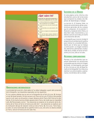 Unidad


                                                                                                   lecciones de la unidad
                                                                                                   En esta página se les informa a los
                                                 ¿Qué sabes tú?
                                                                                                   estudiantes acerca de la lecciones
                                                 Responde las siguientes preguntas y               que componen la unidad y los Ob-
                                                 comenta las respuestas con tu curso.
                                                                                                   jetivos de Aprendizaje a trabajar.
                                                 1. ¿Cómo se llaman los cuerpos celestes
                                                    que se observan en la imagen?                  La Lección 6, El Sistema Solar, se
                                                 2. ¿Cuál está más cerca de nuestro pla-           orienta al conocimiento de las carac-
                                                    neta?
                                                 3. ¿Cuál de ellos se ve solo de día? ¿Por
                                                                                                   terísticas generales de los cuerpos
                                                    qué?                                           que lo componen. En la Lección 7,
                                                 4. ¿Cómo se originan las estaciones del           Rotación y traslación de la Tierra, se
                                                    año?
                                                                                                   describen tales movimientos y sus
                                                 5. ¿A cuál de estos cuerpos celestes le
                                                    observamos diferentes formas en un             efectos como lo son el día y la noche
                                                    mes?                                           y las estaciones del año.
                                                                                                   La fotografía que inicia la Unidad 4
                                                                                                   proporciona la ambientación gráfica
                                                                                                   para motivar la curiosidad del estu-
                                                                                                   diante por el tema que se trabaja
                                                                                                   a continuación. La imagen contiene
                                                                                                   dos elementos pertinentes al desa-
                                                                                                   rrollo de la unidad: el Sol en el hori-
                                                                                                   zonte y la Luna, alto en el cielo.

                                                                                                   acTiVidad coMpleMenTaria
                                                                                                   Plantear a los estudiantes que ex-
                                                                                                   presen libremente sus sensaciones
                                                                                                   y recuerdos que les evoca la imagen
                                                                                                   de fondo. La interrogante ¿por qué
                                                                                                   el Sol y la Luna se ven de igual ta-
                                                                                                   maño en la fotografía? les inducirá a
                                                                                                   expresar sus preconceptos y aproxi-
                                                                                                   marse a la temática de la unidad.



                                                                                             85




orienTaciones MeTodolóGicas
La actividad de la sección ¿Qué sabes tú? se debe trabajadar a partir del contenido
de la fotografía. Las respuestas esperadas son las siguientes:
1. Los cuerpos celestes que se ven en la fotografía son el Sol y la Luna. 2. Aunque
se ven de igual tamaño, el más cercano a la Tierra es la Luna. El Sol es más grande
que la Luna, pero se encuentra a mayor distancia de la Tierra. 3. El Sol se ve sólo
de día. En la noche ilumina el lado opuesto de la Tierra, de modo que es imposible
verlo. 4. Preconcepto común: “las estaciones se originan en la variación de la dis-
tancia de la Tierra al Sol en el transcurso del año”. Las estaciones se explican por
la inclinación del eje de rotación norte-sur de la Tierra. 5. A la Luna. Tiene fases,
es decir, la zona iluminada de la superficie de la Luna, tal como se observa desde
la Tierra, varía en el transcurso de cada mes.



                                                                                                  Unidad 4: La Tierra y el Sistema Solar   131
 
