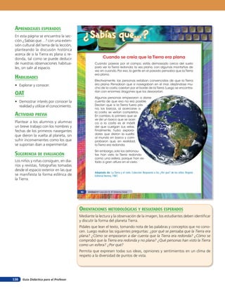 aprendiZaJes esperados
 En esta página se encuentra la sec-
 ción ¿Sabías que…? con una exten-
                                            ¿Sabías que...?
 sión cultural del tema de la lección,
 planteando la discusión histórica
 acerca de si la Tierra es plana o re-
 donda, tal como se puede deducir                            Cuando se creía que la Tierra era plana
 de nuestras observaciones habitua-                  Cuando paseas por el campo, estás demasiado cerca del suelo
 les, sin salir al espacio.                          para ver la Tierra redonda; la ves plana, con algunas montañas de
                                                     vez en cuando. Por eso, la gente en el pasado pensaba que la Tierra
                                                     era plana.
 HaBilidades
                                                     Efectivamente, las personas estaban convencidas de que la Tierra
 • Explorar y conocer.                               era plana. Pensaban que si navegaban en el mar, alejándose mu-
                                                     cho de la costa, caerían por el borde de la Tierra. Luego se encontra-

 oaT                                                 rían con enormes dragones que los devorarían.

                                                     Algunas personas empezaron a darse
 • Demostrar interés por conocer la                  cuenta de que eso no era posible.
   realidad y utilizar el conocimiento.              Decían que si la Tierra fuera pla-
                                                     na, los barcos, al acercarse a
                                                     la costa, se verían completos.
 acTiVidad preVia                                    En cambio, lo primero que se
                                                     ve de un barco que se acer-
 Plantear a los alumnos y alumnas                    ca a la costa es el mástil
 un breve trabajo con los nombres y                  del que cuelgan sus velas.
 fechas de los primeros navegantes                   Finalmente, hubo explora-
                                                     dores que dieron la vuelta
 que dieron la vuelta al planeta, sin
                                                     al mundo en barco y com-
 sufrir inconvenientes como los que                  probaron que, en realidad,
 se suponían iban a experimentar.                    la Tierra era redonda.

                                                     Sin embargo, solo los astronau-
 suGerencia de eValuación                            tas han visto la Tierra redonda
                                                     como una esfera, porque han es-
 Los niños y niñas consiguen, en dia-                tado a gran altura en el cielo.
 rios y revistas, fotografías tomadas
 desde el espacio exterior en las que
                                                     Adaptado de: La Tierra y el cielo. Colección Respuesta a los ¿Por qué? de los niños. Bogotá:
 se manifiesta la forma esférica de                  Editorial Norma, 1987.
 la Tierra.


                                          92   Unidad 4 • Lección 6: El Sistema Solar




                                          orienTaciones MeTodolóGicas Y resulTados esperados
                                          Mediante la lectura y la observación de la imagen, los estudiantes deben identificar
                                          y discutir la forma del planeta Tierra.
                                          Pídales que lean el texto, tomando nota de las palabras y conceptos que no cono-
                                          cen. Luego realice las siguientes preguntas: ¿por qué se pensaba que la Tierra era
                                          plana? ¿Cómo se empezaron a dar cuenta que la Tierra era redonda? ¿Cómo se
                                          comprobó que la Tierra era redonda y no plana? ¿Qué personas han visto la Tierra
                                          como un esfera? ¿Por qué?
                                          Permita que expresen todas sus ideas, opiniones y sentimientos en un clima de
                                          respeto a la diversidad de puntos de vista.




138   Guía Didáctica para el Profesor
 