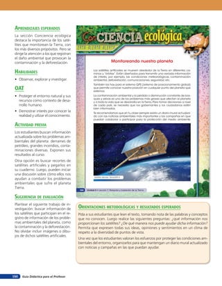 aprendiZaJes esperados
 La sección Conciencia ecológica
 destaca la importancia de los saté-
 lites que monitorean la Tierra, con
 los más diversos propósitos. Pero se
 dirige la atención a los que registran
 el daño ambiental que provocan la
 contaminación y la deforestación.                                      Monitoreando nuestro planeta

 HaBilidades                                          Los satélites artificiales se mueven alrededor de la Tierra en diferentes ca-
                                                      minos u “órbitas”. Están diseñados para transmitir una variada información
                                                      de interés; por ejemplo, las condiciones meteorológicas, contaminación
 • Observar, explorar y investigar.                   ambiental, deforestación, comunicaciones, seguridad, etc.
                                                      También los hay para el sistema GPS (sistema de posicionamiento global)
 oaT                                                  que permite conocer nuestra posición en cualquier punto del planeta que
                                                      estemos.
 • Proteger el entorno natural y sus                  La contaminación ambiental y la pérdida o disminución constante de bos-
                                                      ques y selvas es uno de los problemas más graves que afectan al planeta
   recursos como contexto de desa-                    y a toda la vida que se desarrolla en la Tierra. Para tomar decisiones a nivel
   rrollo humano.                                     de cada país, se necesita que los gobernantes y los ciudadanos estén
                                                      bien informados.
 • Demostrar interés por conocer la                   Te recomendamos que en tu clase siempre exista un diario mural actualiza-
   realidad y utlizar el conocimiento.                do con las noticias ambientales más importantes y las campañas en que
                                                      puedan colaborar o participar para la protección del medio ambiente.

 acTiVidad preVia
 Los estudiantes buscan información
 actualizada sobre los problemas am-
 bientales del planeta: derrames de
 petróleo, grandes incendios, conta-
 minaciones diversas. Exponen sus
 resultados al curso.
 Otra opción es buscar recortes de
 satélites artificiales y pegarlos en
 su cuaderno. Luego, pueden iniciar
 una discusión sobre cómo ellos nos
                                                       Satélite alemán TerraSAR-X
 ayudan a combatir los problemas
 ambientales que sufre el planeta
 Tierra.
                                          104   Unidad 4 • Lección 7: Rotación y traslación de la Tierra


 suGerencia de eValuación
 Plantear el siguiente trabajo de in-
 vestigación: buscar información de       orienTaciones MeTodolóGicas Y resulTados esperados
 los satélites que participan en el re-   Pída a sus estudiantes que lean el texto, tomando nota de las palabras y conceptos
 gistro de información de los proble-     que no conocen. Luego realice las siguientes preguntas: ¿qué información nos
 mas ambientales del planeta, como        proporcionan los satélites? ¿De qué manera nos puede ayudar dicha información?
 la contaminación y la deforestación.     Permita que expresen todas sus ideas, opiniones y sentimientos en un clima de
 No olvidar incluir imágenes o dibu-      respeto a la diversidad de puntos de vista.
 jos de dichos satélites artificiales.
                                          Una vez que los estudiantes valoran los esfuerzos por proteger las condiciones am-
                                          bientales del entorno, organizarlos para que mantengan un diario mural actualizado
                                          con noticias y campañas en las que puedan ayudar.




150   Guía Didáctica para el Profesor
 