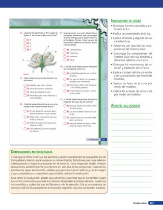 indicadores de loGro
                                                                                                                     • Dintingue fuentes naturales y arti-
                                                                                                                        ficiales de luz.
        6. ¿Cuál de las partes de la flor, según la         9. Seguramente eres gran deportista y                    • Explica las propiedades de la luz.
              figura 3, se convertirá en una fruta?            necesitas alimentos que contengan
                                                               mucha energía para desarrollar tus                    • Explica el sonido y algunas de sus
                 a)   D                                        actividades físicas. ¿Qué grupo de
                                                               nutrientes deberías consumir mayo-                       caracterísitcas.
                 b)   B
                                                               ritariamente?
                 c)   C                      A                                                                       • Diferencia y/o describe los com-
                 d)   A                                            a)   Carbohidratos.                                 ponentes del Sistema Solar.
                                                        B
                                                                   b)   Vitaminas.                                   • Dinstingue los componentes del
                                                                   c)   Proteínas.                                     Sistema Solar por sus tamaños y
          E                                                        d)   Agua.                                          distancias relativas a la Tierra.
                                                                                                                     • Distingue los movimientos de ro-
                                                            10. ¿Cuál de estos desayunos es ideal para
                                                               un estudiante como tú?                                  tación y traslación de la Tierra.
                          D                         C
                                                                   a) Una bebida gaseosa con un trozo                • Explica el origen del día y la noche
           Figura 3
                                                                        de pizza.                                       y de las estaciones, por medio de
        7. ¿Qué obtenemos de las plantas me-                       b) Un vaso de leche con cereales y                   modelos.
              dicinales?
                                                                        tostadas con mermelada.
                                                                   c) Dos huevos fritos, pan amasado
                                                                                                                     • Explica las fases de la Luna por
                 a)   Madera para casas y botes.
                                                                        y una bebida gaseosa.                          medio de modelos.
                 b)   Parte de nuestros alimentos.
                                                                   d) Una manzana, una pera y un tro-                • Explica los eclipses de Luna y Sol
                 c)   Fibras para elaborar telas.
                                                                        zo de sandía.
                 d)   Remedios para curar dolencias y                                                                   por medio de modelos.
                      enfermedades.
                                                            11. ¿Cuál de estas indicaciones es correcta
                                                               respecto del aseo de las manos?
        8. ¿Cuál de estas alternativas es correcta
              respecto de nuestra dieta diaria?                    a) Hay que lavarse las manos antes                apunTes del docenTe
                                                                        de cada ducha.
                 a) En ella debemos consumir abun-                 b) Las manos deben lavarse una vez
                      dantes alimentos ricos en grasas.                 al día.
                 b) Debe estar compuesta solo por                  c) Cada vez que uno recuerda debe
                      frutas y verduras.                                lavar sus manos.
                 c) Debemos incluir todo tipo de ali-              d) Hay que lavarlas con agua y jabón
                      mentos en ella.                                   antes de ingerir alimentos.
                 d) Solo debemos consumir produc-
                      tos lácteos.



                                                                                                Prueba saber   111




orienTaciones MeTodolóGicas
Cuide que el clima en el cual los alumnos y alumnas responden la evaluación sea de
tranquilidad y silencio para favorecer su concentración. Monitoree que no se relaicen
interrupciones ni haya distracciones en el entorno. Evite responder dudas o hacer
aclaraciones posteriormente a la lectura en voz alta de las preguntas. Cuando los
estudiantes vayan terminando, pídales que permanezcan en silencio y no distraigan
a sus compañeros y compañeras que todavía realizan la evaluación.
Para cerrar la evaluación, pídale asus alumnos y alumnas que le comenten cuáles
fueron los contenidos que más les costaron desarrollar a lo largo del año, cuáles los
más sencillos y cuáles los que les llamaron más la atención. Esa es una manera de
conocer cuál fue el acercamiento emocional y cognitivo hacia los contenidos tratados.




                                                                                                                                         Prueba saber   157
 