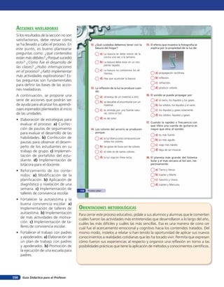 acciones niVeladoras
  Si los resultados de la sección no son
  satisfactorios, debe revisar cómo
  se ha llevado a cabo el proceso. En               12. ¿Qué cuidados debemos tener con la             15. El efecto que muestra la fotografía se
  este punto, es bueno plantearse                       basura del hogar?                                 explica por la propiedad de la luz de:

  preguntas como: ¿qué contenidos                             a) La basura se debe retirar de la
  están más débiles? ¿Porqué sucedió                             cocina una vez a la semana.

  esto? ¿Cómo fue el desarrollo de                            b) La basura debe estar en un reci-
                                                                 piente tapado.
  las clases? ¿Hubo interrupciones
  en el proceso? ¿Faltó implementar                           c) La basura no contamina los ali-
                                                                 mentos.                                      a) propagación rectilínea.
  más actividades exploratorias? Es-                                                                          b) reflexión.
                                                              d) Hay que acumular la basura.
  tas preguntas son fundamentales
                                                                                                              c) refracción.
  para definir las bases de las accio-
                                                    13. La reflexión de la luz se produce cuan-               d) producir colores.
  nes niveladoras.                                      do:
  A continuación, se propone una                                                                       16. El sonido se puede propagar por:
                                                              a) atraviesa de un material a otro.
  serie de acciones que podrán ser                            b) se devuelve al encontrarse con un
                                                                                                              a) el vacío, los líquidos y los gases.
  de ayuda para alcanzar los aprendi-                            material.                                    b) los sólidos, los líquidos y el vacío.
  zajes esperados planteados al inicio                        c) es emitida por una fuente natu-              c) los líquidos y gases solamente.
  de las unidades.                                               ral, como el Sol.
                                                                                                              d) los sólidos, líquidos y gases.
  • Elaboración de estrategias para                           d) es de color.
                                                                                                       17. Cuando la rapidez o frecuencia con
    evaluar el proceso: a) Confec-                                                                        que vibra una cuerda de guitarra es
    ción de pautas de seguimiento                   14. Los colores del arcoíris se producen              mayor que otra, el sonido:
    para evaluar el desarrollo de las                   porque:
                                                                                                              a) es más fuerte.
    habilidades. b) Confección de                             a) la luz blanca está compuesta por             b) es más agudo.
    pautas para observar el desem-                               todos los colores.
                                                                                                              c) viaja más rápido.
    peño de los estudiantes en su                             b) las gotas de lluvia son de colores.
                                                                                                              d) deja de ser musical.
    trabajo de grupo. c) Implemen-                            c) el cielo es de varios colores.
    tación de portafolio del estu-                            d) la luz viaja en línea recta.          18. El planeta más grande del Sistema
    diante. d) Implementación de                                                                          Solar y el más cercano al Sol son, res-
    bitácora para el docente.                                                                             pectivamente:

  • Reforzamiento de los conte-                                                                               a) Tierra y Venus.
    nidos: a) Modificación de la                                                                              b) Júpiter y Marte.
    planificación. b) Aplicación de                                                                           c) Saturno y Urano.
    diagnóstico y nivelación de una                                                                           d) Júpiter y Mercurio.
    semana. c) Implementación de            112   Prueba saber
    talleres de convivencia escolar.
  • Fortalecer la autoestima y la
    buena convivencia escolar: a)
    Implementación de talleres de          orienTaciones MeTodolóGicas
    autoestima. b) Implementación          Para cerrar este proceso educativo, pídale a sus alumnos y alumnas que le comenten
    de más actividades de motiva-          cuáles fueron las actividades más entretenidas que desarrollaron a lo largo del año,
    ción. c) Implementación de ta-         cuáles las más difíciles y cuáles las más sencillas. Esa es una manera de cono cer
    lleres de convivencia escolar.         cuál fue el acercamiento emocional y cognitivo hacia los contenidos tratados. Del
  • Fortalecer el trabajo con padres       mismo modo, ínstelos a relatar si han tenido la oportunidad de aplicar sus nuevos
    y apoderados: a) Elaboración de        conocimientos a realidades cotidianas que les ha tocado vivir. Permita que expresen
    un plan de trabajo con padres          cómo fueron sus experiencias al respecto y organice una reflexión en torno a las
    y apoderados. b) Promoción de          posibilidades prácticas que tiene la aplicación de métodos y conocimientos científicos.
    la ejecución de una escuela para
    padres.




158   Guía Didáctica para el Profesor
 