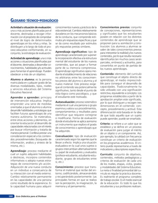 Glosario técnico-pedagógico
 Actividad o situación de evaluación:       conocimientos nuevos y prácticos de la      Conocimientos previos: conjunto
 una o más acciones planificadas por el     vida existencial. Cambios relativamente     de concepciones, representaciones
 docente, destinadas a recoger infor-       duraderos en los mecanismos básicos         y significados que los estudiantes
 mación con el propósito de comprobar       de la conducta, que comprende estí-         poseen en relación con los distintos
 el nivel de logro de determinados          mulos y/o respuestas específicas y que      contenidos de aprendizaje que se
 aprendizajes en los niños y niñas. Se      se da como resultado por estímulos          proponen para su asimilación y cons-
 distribuyen a lo largo de todo el pro-     y/o respuestas previas similares.           trucción. Los alumnos y alumnas se
 ceso educativo conformando, en su                                                      valen de tales conocimientos previos
                                            Aprendizaje significativo: tipo de          para interpretar la realidad y los nuevos
 conjunto, la estrategia de evaluación.
                                            aprendizaje caracterizado por suponer       contenidos, por lo que resulta necesario
 Actividad de aprendizaje: una o más        la incorporación efectiva a la estructura   identificarlos (en muchos casos serán
 acciones o situaciones planificadas por    mental del estudiante de los nuevos         parciales, erróneos) y activarlos, para
 el docente, destinadas a desarrollar co-   contenidos, que así pasan a formar          convertirlos en punto de partida de
 nocimientos, habilidades y/o actitudes     parte de su memoria comprensiva.            los nuevos aprendizajes.
 para fomentar el aprendizaje. Pueden       El aprendizaje significativo opera me-
 obedecer a más de un objetivo.             diante el establecimiento de relaciones     Contenido: elemento del currículo
                                            no arbitrarias entre los conocimien-        que constituye el objeto directo de
 Alumno o alumna: es la persona             tos previos del alumno o alumna y el        aprendizaje, el medio imprescindi-
 matriculada en cualquier grado de las      nuevo material. Este proceso exige:         ble para conseguir el desarrollo de
 diversas modalidades, tipos, niveles       que el contenido sea potencialmente         capacidades. Tradicionalmente ha
 y servicios educativos del Sistema         significativo, tanto desde el punto de      sido utilizado con una significación
 Educativo Nacional.                        vista lógico como psicológico, y que        restrictiva, equivalente a concepto. Los
 Aprender a aprender: principio             el estudiante esté motivado.                programas establecidos a partir de la
 de intervención educativa. Implica                                                     aprobación amplían este significado,
                                            Autoevaluación: proceso sistemático         por lo que distinguen y recogen tres
 emprender una serie de medidas             mediante el cual una persona o grupo
 orientadas a que el alumno o alumna                                                    dimensiones en el contenido: con-
                                            examina y valora sus procedimientos,        cepto, procedimiento y actitud. Esta
 desarrolle habilidades y estrategias que   comportamientos y resultados para
 faciliten futuros aprendizajes de una                                                  diferenciación está basada en la idea
                                            identificar que requiere corregirse         de que todo aquello que un sujeto
 manera autónoma. Se materializa,           o modificarse. Forma de evaluación          puede aprender, puede ser enseñado.
 entre otras acciones y elementos, en       donde el estudiante se aplica asimismo
 orientar la educación al desarrollo de     un instrumento que explora el grado         Criterio: se refiere a un valor que se
 capacidades relacionadas con el interés    de conocimientos o aprendizajes que         establece y se define en un proceso
 por buscar información y tratarla de       ha adquirido.                               de evaluación para juzgar el mérito
 manera personal. Conlleva prestar una                                                  de un objeto o un componente. Así,
 consideración especial a los conteni-      Coevaluación: tipo de evaluación            por ejemplo, la calidad con frecuencia
 dos procedimentales (búsqueda de           caracterizada según los agentes que la      constituye un criterio de evaluación
 información, análisis y síntesis de la     llevan a efecto. Implica una situación      en los programas académicos. El cri-
 misma, etc.).                              evaluadora en la cual unos sujetos o        terio puede representarse a través de
                                            grupos intercambian alternativamente        indicadores y descriptores específicos.
 Aprendizaje: proceso mediante el           su papel de evaluadores y evaluados
 cual un sujeto adquiere habilidades        (profesor-estudiante, estudiante-estu-      Currículo: conjunto de objetivos,
 o destrezas, incorpora contenidos          diante, grupos de estudiantes entre         contenidos, métodos pedagógicos y
 informativos o adopta nuevas estra-        sí, etc.).                                  criterios de evaluación de cada uno
 tegias de conocimiento y/o acción.                                                     de los niveles, etapas, ciclos, grados
 Adquisición de una nueva conducta          Conocimiento: proceso que trans-            y modalidades del Sistema Educativo.
 en un individuo a consecuencia de          forma el material que recibe del en-        La meta o finalidad primordial del cu-
 su interacción con el medio externo.       torno, codificándolo, almacenándolo         rrículo es regular la práctica docente.
 Cambio relativamente permanente            y recuperándolo posteriormente. Las         Es realmente el programa completo
 en las capacidades de una persona          principales formas en que se realiza        de trabajo escolar. Es el medio esencial
 como resultado de la experiencia. Es       son la percepción, la imaginación, la       de la educación. Es todo lo que los
 la capacidad humana para adquirir          memoria y el pensamiento.                   estudiantes y sus profesores realizan.


160   Guía Didáctica para el Profesor
 