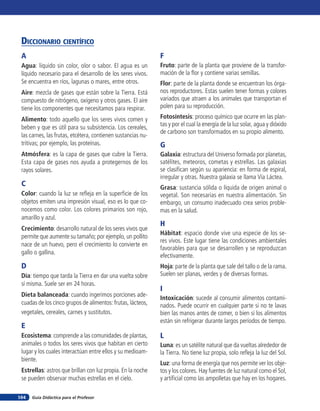 Diccionario científico
 A                                                            F
 Agua: líquido sin color, olor o sabor. El agua es un         Fruto: parte de la planta que proviene de la transfor-
 líquido necesario para el desarrollo de los seres vivos.     mación de la flor y contiene varias semillas.
 Se encuentra en ríos, lagunas o mares, entre otros.          Flor: parte de la planta donde se encuentran los órga-
 Aire: mezcla de gases que están sobre la Tierra. Está        nos reproductores. Estas suelen tener formas y colores
 compuesto de nitrógeno, oxígeno y otros gases. El aire       variados que atraen a los animales que transportan el
 tiene los componentes que necesitamos para respirar.         polen para su reproducción.

 Alimento: todo aquello que los seres vivos comen y           Fotosíntesis: proceso químico que ocurre en las plan-
 beben y que es útil para su subsistencia. Los cereales,      tas y por el cual la energía de la luz solar, agua y dióxido
                                                              de carbono son transformados en su propio alimento.
 las carnes, las frutas, etcétera, contienen sustancias nu-
 tritivas; por ejemplo, las proteínas.                        G
 Atmósfera: es la capa de gases que cubre la Tierra.          Galaxia: estructura del Universo formada por planetas,
 Esta capa de gases nos ayuda a protegernos de los            satélites, meteoros, cometas y estrellas. Las galaxias
 rayos solares.                                               se clasifican según su apariencia: en forma de espiral,
                                                              irregular y otras. Nuestra galaxia se llama Vía Láctea.
 C                                                            Grasa: sustancia sólida o líquida de origen animal o
 Color: cuando la luz se refleja en la superficie de los      vegetal. Son necesarias en nuestra alimentación. Sin
 objetos emiten una impresión visual, eso es lo que co-       embargo, un consumo inadecuado crea serios proble-
 nocemos como color. Los colores primarios son rojo,          mas en la salud.
 amarillo y azul.
                                                              H
 Crecimiento: desarrollo natural de los seres vivos que
                                                              Hábitat: espacio donde vive una especie de los se-
 permite que aumente su tamaño; por ejemplo, un pollito
                                                              res vivos. Este lugar tiene las condiciones ambientales
 nace de un huevo, pero el crecimiento lo convierte en
                                                              favorables para que se desarrollen y se reproduzcan
 gallo o gallina.
                                                              efectivamente.
 D                                                            Hoja: parte de la planta que sale del tallo o de la rama.
 Día: tiempo que tarda la Tierra en dar una vuelta sobre      Suelen ser planas, verdes y de diversas formas.
 sí misma. Suele ser en 24 horas.
                                                              I
 Dieta balanceada: cuando ingerimos porciones ade-
                                                              Intoxicación: sucede al consumir alimentos contami-
 cuadas de los cinco grupos de alimentos: frutas, lácteos,    nados. Puede ocurrir en cualquier parte si no te lavas
 vegetales, cereales, carnes y sustitutos.                    bien las manos antes de comer, o bien si los alimentos
                                                              están sin refrigerar durante largos períodos de tiempo.
 E
 Ecosistema: comprende a las comunidades de plantas,          L
 animales o todos los seres vivos que habitan en cierto       Luna: es un satélite natural que da vueltas alrededor de
 lugar y los cuales interactúan entre ellos y su medioam-     la Tierra. No tiene luz propia, solo refleja la luz del Sol.
 biente.
                                                              Luz: una forma de energía que nos permite ver los obje-
 Estrellas: astros que brillan con luz propia. En la noche    tos y los colores. Hay fuentes de luz natural como el Sol,
 se pueden observar muchas estrellas en el cielo.             y artificial como las ampolletas que hay en los hogares.

164   Guía Didáctica para el Profesor
 