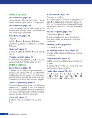 Unidad 4, Lección 6                                             Activa tu mente, página 105
      Desafía tu mente, página 88                                     Como todo un científico…
      Planetas interiores: Mercurio, Venus, Tierra y Marte.           2. Cuando un objeto se interpone en la trayectoria de
      Planetas exteriores: Júpiter, Saturno, Urano y Neptuno.         la luz. 3. En el eclipse de Sol se interpone la Luna entre
                                                                      el Sol y la Tierra; en el eclipse de Luna, es la Tierra la
      Desafía tu mente, página 90                                     que se interpone entre el Sol y la Luna. 4. Proviene del
      La fase luna nueva es cuando el satélite natural no está        Sol. 5. Sí.
      iluminado por el Sol, lo que favorece la observación del
                                                                      Observa y responde, página 106
      cielo, pues es mayor la oscuridad.
                                                                      1. a) amanecer b) noche c) día
      Activa tu mente, página 93
                                                                      2. Por los cuerpos celestes que se observan en el
      Crucigrama                                                      cielo, por la posición que tienen en el cielo y por la
      Verticales: 1. Marte. 4. Atmósfera. 6. Ecuador.                 luminosidad.
      Horizontales: 2. Saturno. 3. Hidrosfera. 5. Biosfera.           Identifica y escribe, página 106
      7. Mercurio.
                                                                      Es un eclipse de Luna.
      ¿Quién soy?, página 94
                                                                      Los movimientos de la Tierra, página 107
      1. Venus. 2. Júpiter. 3. Mercurio. 4. Sol. 5. Luna. 6.
                                                                      Alrededor del Sol: traslación. Alrededor del eje terres-
      Cometa.
                                                                      tre: rotación.
      ¿Verdadero o falso?, página 94
                                                                      Piensa y responde, página 107
      1. F, Mercurio y Venus no tienen. 2. V. 3. V. 4. F, son
                                                                      1. a) Aproximadamente 365 días. b) Aproximadamente
      los más grandes. 5. F, refleja la luz del Sol. 6. V.
                                                                      24 horas.
      Unidad 4, Lección 7
                                                                      2. De izquierda a derecha: Luna nueva, luna llena,
      Desafía tu mente, página 98                                     cuarto creciente, cuarto menguante.
      Al apuntar con una linterna un globo terráqueo, se              Prueba saber, páginas 110 a 113
      ilumina la parte que está frente a la luz. Al hacer rotar
                                                                      1. d – 2. a – 3. b – 4. c – 5. a – 6. c – 7. d – 8. c – 9.
      el globo se ilumina el lado opuesto. Es mediodía la zona
                                                                      a – 10. b – 11. d – 12. b – 13. b – 14. a – 15. c – 16.
      vertical de la Tierra que recibe directa la luz de la linter-
                                                                      d – 17. b – 18. d – 19. c – 20. a – 21. b
      na; es medianoche la zona vertical opuesta del globo.
      Conecta lo aprendido, página 100
      El solsticio de invierno determina el inicio del invierno
      (alrededor del 21 de junio); el solsticio de verano, el
      inicio de verano (alrededor del 21 de diciembre); los
      equinoccios, el otoño (alrededor del 21 de marzo) y la
      primavera (alrededor del 21 de septiembre).
      ¿Cómo voy?, página 102
      1. Rotación-Tierra. 2. Traslación-Tierra-Sol. 3. Sol-
      Tierra.




168   Guía Didáctica para el Profesor
 