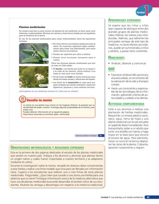 Unidad


                                                                                                                  aprendiZaJes esperados
                                                                                                                  Se espera que los niños y niñas
       Plantas medicinales
                                                                                                                  sean capaces de distinguir entre dos
       En nuestro país hay un gran número de plantas de uso medicinal, es decir, para curar
       dolencias o enfermedades. Muchas son nativas y otras fueron traídas por los españoles
                                                                                                                  grandes grupos de plantas medici-
       para la medicina de la época.                                                                              nales chilenas: las nativas y las intro-
       El uso de las plantas medicinales para tratar enfermedades tiene las siguientes                            ducidas. Además, que adviertan las
       ventajas:                                                                                                  principales ventajas de este tipo de
                                         • No tiene efectos secundarios peligrosos para la
                                           salud. En ocasiones ingerimos algún medica-
                                                                                                                  medicina: no tiene efectos secunda-
                                           mento para tratar una enfermedad, pero estos                           rios, puede ser suministrada a niños
                                           tienen efectos secundarios.                                            y adultos, y posee otros nutrientes.
                                           • Pueden ser ingeridos por niños y adultos.

                                  Boldo
                                           • Poseen otros nutrientes necesarios para el
                                             cuerpo.
                                                                                                                  HaBilidades
                                           Entre las diversas plantas medicinales que aún                         • Analizar, observar y comunicar.
                                           se usan en Chile están:
                                           • El llantén: una hierba que brota en el campo o
                                             a la orilla de los caminos. Alivia resfríos y sus
                                                                                                                  oaT
                                             hojas se usan para curar heridas.
                                                                                                                  • Favorecer el desarrollo personal y
                                           • De las hojas del boldo se hacen infusiones para
                                             aliviar los males renales y afecciones del hígado.                     el autocuidado, en el contexto de
                                           • Las flores de la manzanilla se usan para pre-
                                                                                                                    la valoración de la vida y el propio
                             Manzanilla      parar brebajes que alivian resfriados, trastornos                      cuerpo.
                                             digestivos, jaquecas y como sedante nervioso.
                                                                                                                  • Hacer uso consciente y responsa-
       ¿Qué plantas de uso medicinal conoces tú? ¿Para qué se utilizan?                                             ble de las tecnologías de la infor-
                                                                                                                    mación, aplicando criterios de au-
                                                                                                                    tocuidado y cuidado a los demás.
               Desafía tu mente
           La menta es una planta muy común en los hogares chilenos. Es popular por su                            acTiVidad coMpleMenTaria
           versatilidad de poder curativo. Investiga algunas propiedades de la menta y qué
           males cura.                                                                                            Inste a sus alumnos a realizar una
           Puedes obtener información en la siguiente página:                                                     plantación de hierbas medicinales.
           http://www.natureduca.com/med_espec_menta.php
                                                                                                                  Requerirán un envase plástico vacío,
                                                                                                                  tijera, agua, tierra de hojas y una
                                                                                                                  planta medicinal con la raíz envuelta
                                                                                                                  en papel de diario humedecido. Para
                                                                                                                  transportarla, pidan a un adulto que
                                                                                                                  corte una botella con tijeras y haga
                                                                        Observar, explorar e investigar   29      hoyos en la base para que escurra
                                                                                                                  el exceso de agua. Para plantarla,
                                                                                                                  hacen un surco en la tierra y deposi-
                                                                                                                  tan las raíces de la planta. Cúbranla,
orienTaciones MeTodolóGicas Y resulTados esperados                                                                apisonen suavemente y rieguen.
Esta es la primera de dos páginas dedicadas al estudio de las plantas medicinales
que existen en nuestro país. Indique a los alumnos y alumnas qué plantas tienen
un origen nativo y cuáles fueron importadas a nuestro territorio y se adaptaron
mediante el cultivo.
Durante la investigación sobre la menta, recopile los diversos datos concernientes
a esta hierba y realice una ficha modelo que sirva para ser llenada con información
clave. Sugiera a los estudiantes que realicen una o más fichas de otras plantas
medicinales. Pregúnteles: ¿Qué creen que sucede si uno toma una hierba para una
dolencia que no tiene? Entregue información acerca de la medicina alternativa que
hace uso de plantas medicinales buscando desarrollar el sentido crítico de sus estu-
diantes. Muestre las ventajas y desventajas con respecto a la medicina tradicional.



                                                                                                           Unidad 1: Las plantas y el medio ambiente    45
 