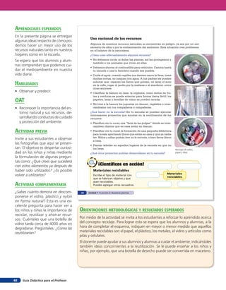 aprendiZaJes esperados
En la presente página se entregan
                                                Uso racional de los recursos
algunas ideas respecto de cómo po-
                                                Algunos de nuestros recursos naturales se encuentran en peligro, ya sea por un uso
demos hacer un mejor uso de los                 excesivo de ellos o por la contaminación del ambiente. Esta situación crea problemas
recursos naturales tanto en nuestros            en el balance de la naturaleza.
hogares como en la escuela.                     ¿Cómo usar adecuadamente algunos recursos?

Se espera que los alumnos y alum-               • No debemos cortar ni dañar las plantas, así las protegemos y
                                                  también a los animales que viven en ellas.
nas comprendan que podemos cui-
                                                • Debemos ahorrar el combustible para vehículos. Camina hasta
dar el medioambiente en nuestra                   tu escuela o usa tu bicicleta cuando sea posible.
vida diaria.                                    • Cuida el agua: cuando cepilles tus dientes cierra la llave, toma
                                                  duchas cortas, no juegues con agua. A tus padres les puedes

HaBilidades                                       solicitar que: reparen las llaves que gotean, no lavar el auto
                                                  en la calle, regar el jardín por la mañana o al atardecer, entre
                                                  otras acciones.
• Observar y predecir.                          • Clasificar la basura en casa: la orgánica, como restos de fru-
                                                  tas y verduras se puede enterrar para formar tierra fértil; los
oaT                                               papeles, latas y botellas de vidrio se pueden reciclar.
                                                • No tires a la basura los juguetes en desuso, regálalos o inter-
• Reconocer la importancia del en-                cámbialos con tus compañeros o compañeras.

  torno natural y sus recursos, de-             ¿Qué hacer en la escuela? En tu escuela se pueden ejecutar
                                                interesantes proyectos que ayudan en la reutilización de los
  sarrollando conductas de cuidado              recursos:
  y protección del ambiente.                    • Planifica con tu curso una “feria de las pulgas” donde se inter-
                                                  cambien objetos que en casa están en desuso.
acTiVidad preVia                                • Planifica con tu curso la formación de una pequeña biblioteca
                                                  para la sala aportando libros que están en casa y que ya nadie
                                                  lee. Niños y niñas podrán leer en la escuela, o bien llevar libros
Invite a sus estudiantes a observar               a casa.
las fotografías que aquí se presen-             • Plantar árboles en aquellos lugares de la escuela en que no
tan. El objetivo es despertar curiosi-            los haya.                                                            Reciclaje de vidrio,
dad en los niños y niñas mediante               ¿Qué otros proyectos podrían desarrollarse en tu escuela?              papel y latas.

la formulación de algunas pregun-
tas como: ¿Qué crees que sucederá
con estos elementos ya después de                       ¡Científicos en acción!
haber sido utilizados? ¿Es posible                 Materiales reciclables
                                                                                                                Materiales
volver a utilizarlos?                              Escribe el tipo de material con
                                                                                                                reciclables
                                                   que se fabrican objetos y que
                                                   sean reciclables.
acTiVidad coMpleMenTaria                           Puedes agregar otros recuadros.

¿Sabes cuánto demora en descom-           32   Unidad 1 • Lección 2: Nuestras plantas
ponerse el vidrio, plástico y nylon
en forma natural? Esta es una ex-
celente pregunta para hacer ver a
los niños y niñas la importancia de      orienTaciones MeTodolóGicas Y resulTados esperados
reciclar, reutilizar y ahorrar recur-
sos. Cuénteles que una botella de        Por medio de la actividad se invita a los estudiantes a reforzar lo aprendido acerca
vidrio tarda cerca de 4000 años en       del concepto reciclaje. Para lograr esto se espera que los alumnos y alumnas, a la
degradarse. Pregúnteles: ¿Cómo las       hora de completar el esquema, indiquen en mayor o menor medida que aquellos
reutilizarían?                           materiales reciclables son el papel, el plástico, los metales, el vidrio y artículos como
                                         pilas y celulares.
                                         El docente puede ayudar a sus alumnos y alumnas a cuidar el ambiente, indicándoles
                                         también ideas concernientes a la reutilización. Se le puede enseñar a los niños y
                                         niñas, por ejemplo, que una botella de desecho puede ser convertida en macetero.




48   Guía Didáctica para el Profesor
 