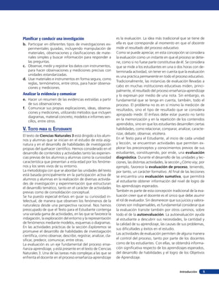 Planificar y conducir una investigación                           es la evaluación. La idea más tradicional que se tiene de
b.	 Participar en diferentes tipos de investigaciones ex-         ella es que corresponde al momento en que el docente
    perimentales guiadas, incluyendo manipulación de              mide el resultado del proceso educativo.
    materiales, observaciones y clasificaciones de mate-          Como se puede apreciar, en esta concepción se considera
    riales simples y buscar información para responder a          la evaluación como un instante en que el proceso se detie-
    las preguntas.                                                ne, como si no fuese parte constitutiva de él. Se considera
c.	 Observar, medir y registrar los datos con instrumentos,       que se mide a los estudiantes en una o dos horas con de-
    para hacer observaciones y mediciones precisas con            terminada actividad, sin tener en cuenta que la evaluación
    unidades estandarizadas.                                      es una práctica permanente en todo el proceso educativo.
d.	 Usar materiales e instrumentos en forma segura, como
                                                                  Tradicionalmente, las instancias de evaluación llevadas a
    reglas, termómetros, entre otros, para hacer observa-
    ciones y mediciones.                                          cabo en muchas instituciones educativas miden, princi-
                                                                  palmente, el resultado del proceso enseñanza-aprendizaje
Analizar la evidencia y comunicar                                 y lo expresan por medio de una nota. Sin embargo, es
e.	 Hacer un resumen de las evidencias extraídas a partir         fundamental que se tenga en cuenta, también, todo el
    de sus observaciones.                                         proceso. El problema no es en sí mismo la medición de
f.	 Comunicar sus propias explicaciones, ideas, observa-          resultados, sino el tipo de resultado que se considera
    ciones y mediciones, utilizando métodos que incluyen
                                                                  apropiado medir. El énfasis debe estar puesto no tanto
    diagramas, material concreto, modelos e informes sen-
                                                                  en la memorización y en la repetición de los contenidos
    cillos, entre otros.
                                                                  aprendidos, sino en que los estudiantes desarrollen ciertas
V. Texto para el Estudiante                                       habilidades, como relacionar, comparar, analizar, caracte-
                                                                  rizar, debatir, observar, etcétera.
El texto de Ciencias Naturales 3 está dirigido a los alum-
nos y alumnas que se inician en el estudio de esta asig-          En el Texto para el Estudiante, al inicio de cada unidad
natura y en el desarrollo de habilidades de investigación         y lección, se encuentran actividades que permiten ex-
propias del quehacer científico. Hemos considerado en el          plorar los preconceptos y conocimientos previos de sus
desarrollo de contenidos y actividades tanto las experien-        estudiantes, constituyendo, por ende, una evaluación
cias previas de los alumnos y alumnas como la curiosidad          diagnóstica. Durante el desarrollo de las unidades y lec-
característica que presentan a esta edad por los fenóme-          ciones, las distintas actividades, la sección ¿Cómo voy, por
nos y los seres vivos de su entorno.                              ejemplo, favorece la evaluación de proceso, teniendo,
La metodología con que se abordan las unidades del texto          por tanto, un carácter formativo. Al final de las lecciones
está basada principalmente en la participación activa de          se encuentra una evaluación sumativa, que permitirá
alumnos y alumnas en la realización de diversas activida-
                                                                  al estudiante obtener información del nivel de logro de
des de investigación y experimentación que estructuran
                                                                  los aprendizajes esperados.
el desarrollo temático, tanto en el carácter de actividades
previas como de consolidación conceptual.                         También es parte de esta concepción tradicional de la eva-
Se ha puesto especial énfasis en guiar su curiosidad in-          luación creer que el docente es el único que debe asumir
telectual, de manera que observen los fenómenos de la             el rol de evaluador. Sin desmerecer que sus juicios y valora-
naturaleza desde una perspectiva racional. Nos hemos              ciones son indispensables, es fundamental considerar que
preocupado de que el Texto para el Estudiante contenga            la evaluación transite también por otros caminos, sobre
una variada gama de actividades, en las que se favorece la        todo el de la autoevaluación. La autoevaluación ayuda
indagación, la exploración del entorno y la representación        al estudiante a descubrir sus necesidades, la cantidad y
de fenómenos mediante modelos, esquemas o diagramas.              la calidad de su aprendizaje, las causas de sus problemas,
En las actividades prácticas de la sección Exploremos se          sus dificultades y éxitos en el estudio.
promueve el desarrollo de habilidades de investiagación
                                                                  Las actividades de evaluación permiten de alguna manera
científica, como observar, describir, registrar, analizar, cla-
sificar, predecir, comunicar, entre otras.                        el control del proceso, tanto por parte de los docentes
La evaluación es un eje fundamental del proceso ense-             como de los estudiantes. Con ellas, se obtendrá informa-
ñanza-aprendizaje, y está presente en el texto de Ciencias        ción significativa respecto de los aprendizajes esperados,
Naturales 3. Una de las tareas más complejas a las que se         del desarrollo de habilidades y el logro de los Objetivos
enfrenta el docente en el proceso enseñanza-aprendizaje           de Aprendizaje.


                                                                                                             Introducción     5
 