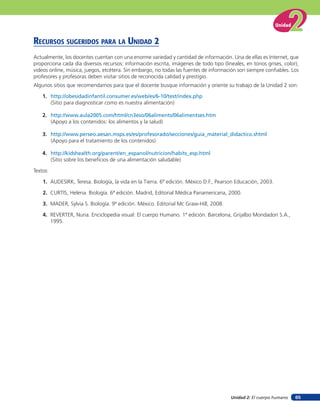 Unidad


RECURSOS SUGERIDOS PARA LA UNIDAD 2
Actualmente, los docentes cuentan con una enorme variedad y cantidad de información. Una de ellas es Internet, que
proporciona cada día diversos recursos: información escrita, imágenes de todo tipo (lineales, en tonos grises, color),
videos online, música, juegos, etcétera. Sin embargo, no todas las fuentes de información son siempre confiables. Los
profesores y profesoras deben visitar sitios de reconocida calidad y prestigio.
Algunos sitios que recomendamos para que el docente busque información y oriente su trabajo de la Unidad 2 son:

    1. http://obesidadinfantil.consumer.es/web/es/6-10/test/index.php
       (Sitio para diagnosticar como es nuestra alimentación)

    2. http://www.aula2005.com/html/cn3eso/06aliments/06alimentses.htm
       (Apoyo a los contenidos: los alimentos y la salud)

    3. http://www.perseo.aesan.msps.es/es/profesorado/secciones/guia_material_didactico.shtml
       (Apoyo para el tratamiento de los contenidos)

    4. http://kidshealth.org/parent/en_espanol/nutricion/habits_esp.html
       (Sitio sobre los beneficios de una alimentación saludable)

Textos:

    1. AUDESIRK, Teresa. Biología, la vida en la Tierra. 6ª edición. México D.F., Pearson Educación, 2003.

    2. CURTIS, Helena. Biología. 6ª edición. Madrid, Editorial Médica Panamericana, 2000.

    3. MADER, Sylvia S. Biología. 9ª edición. México. Editorial Mc Graw-Hill, 2008.

    4. REVERTER, Nuria. Enciclopedia visual: El cuerpo Humano. 1ª edición. Barcelona, Grijalbo Mondadori S.A.,
       1995.




                                                                                       Unidad 2: El cuerpo humano     65
 