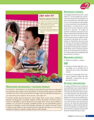 Unidad


                                                                                                    aprendiZaJes esperados
                                                                                                    Esta página presenta la sección, ¿Qué
                                                    ¿Qué sabes tú?                                  sabes tú?, la que explora los conoci-
                                                    Responde las siguientes preguntas y             mientos previos de los estudiantes. El
                                                    comenta las respuestas con tu curso.
                                                                                                    docente puede leer detenidamente
                                                    1. ¿Cuáles son tus alimentos favoritos?
                                                                                                    una a una las preguntas planteadas
                                                    2. ¿Sabes si esos alimentos son buenos
                                                       o perjudiciales para tu salud?               o invitar a participar a los estudiantes
                                                    3. ¿Cuáles son tus hábitos de aseo an-          leyéndolas; lo importante es que
                                                       tes de ingerir alimentos?                    se permita la libre expresión de los
                                                    4. ¿Por qué se debe tener hábitos de            alumnos y alumnas. Se sugiere al
                                                       higiene en la preparación de los ali-
                                                       mentos?                                      profesor o profesora que procure que
                                                                                                    todos comprendan el sentido de cada
                                                                                                    pregunta, con el fin de que sea una
                                                                                                    instancia para aclarar cualquier duda
                                                                                                    al respecto y de potenciar sus apren-
                                                                                                    dizajes. Es importante mencionar que
                                                                                                    en este tipo de actividad se despierta
                                                                                                    la curiosidad y esta debe ser el punto
                                                                                                    de partida en el proceso de enseñanza-
                                                                                                    aprendizaje, pues constituye el primer
                                                                                                    paso en el conocimiento científico y
                                                                                                    en el desarrollo de las habilidades de
                                                                                                    pensamiento científico.

                                                                                                    HaBilidades cienTíficas
                                                                                                    • Observar, predecir y evaluar.

                                                                                                    oaT
                                                                                                    • Favorecer el desarrollo físico y au-
                                                                                                      tocuidado en el contexto de la
                                                                                                      valoración de la vida y del propio
                                                                                                      cuerpo.
                                                                                                    • Favorecer el desarrollo físico per-
                                                                                                      sonal, mediante hábitos de vida
                                                                                                      saludable y prevención de ries-
                                                                                               41
                                                                                                      gos para la salud.

                                                                                                    acTiVidad coMpleMenTaria
orienTaciones MeTodolóGicas Y resulTados esperados                                                  Se sugiere al docente que incentive a
                                                                                                    sus estudiantes a que cuando observen
En la sección, ¿Qué sabes tú?, es importante que el docente guíe de forma ordenada                  televisión pongan atención en los co-
las respuestas que surgirán de los estudiantes. El docente puede apoyar la actividad                merciales de publicidad relacionados
invitando a los niños y niñas a que observen la imagen mientras responden las preguntas.            con la alimentación que allí se presen-
Las respuestas que se esperan de la sección ¿Qué sabes tú?:                                         tan y describan cuál creen que es el
1. Pueden señalar diversos alimentos, frutas, papas fritas, carnes, pizza, completo,                objetivo de estos avisos publicitarios:
bebidas, hamburguesas, chocolates, helados, etcétera. 2. Pueden mencionar que las                   fomentar una alimentación saludable
frutas son saludables, y que los alimentos como papas fritas, carnes, pizza, bebidas y              o una alimentación que promueve el
helados si se consumen en grandes cantidades pueden ser muy perjudiciales porque                    consumo de alimentos perjudiciales
propician la obesidad y otras enfermedades asociadas. 3. Cuando consumen frutas                     para la salud. La idea es que los alumnos
y verduras estas deben ser bien lavadas antes de ingerirlas. 4. Porque si no se toman               y alumnas expresen sus experiencias,
medidas de higiene se puede contagiar diversas enfermedades.                                        las comenten y participen activamente
                                                                                                    durante el desarrollo de la clase.


                                                                                                          Unidad 2: El cuerpo humano       67
 