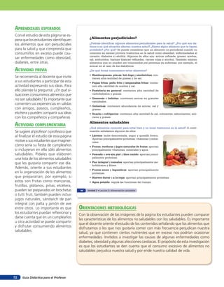 aprendiZaJes esperados
Con el estudio de esta página se es-
                                                ¿Alimentos perjudiciales?
pera que los estudiantes identifiquen
los alimentos que son perjudiciales             ¿Podrías identificar algunos alimentos perjudiciales para la salud? ¿Por qué son da-
                                                ñinos o en qué situación afectan nuestra salud? ¿Existe algún alimento que te hayan
para la salud y que comprenda que               prohibido? ¿Por qué? Se puede considerar que un alimento es perjudicial cuando su
consumirlos en exceso puede cau-                consumo en exceso provoca trastornos en la salud como obesidad, enfermedades al
                                                corazón, diabetes o celulitis. Algunos de ellos son: azúcar refinada, grasas, aceites,
sar enfermedades como obesidad,                 sal, embutidos, harinas blancas refinadas, carnes rojas y alcohol. También existen
diabetes, entre otras.                          alimentos que no pueden ser consumidos por personas ya enfermas; por ejemplo, el
                                                azúcar en el caso de los diabéticos.
acTiVidad preVia                                ¿De qué forma consumimos estos alimentos?
                                                •	 Hamburguesas, pizzas, hot dogs y sándwiches: con-
Se recomienda al docente que invite                tienen alta cantidad de grasas y de sal.
a sus estudiantes a participar de esta          •	 Papas fritas, pollo frito y empanadas fritas: contie-
actividad expresando sus ideas. Para               nen alta cantidad de aceites y sal.
ello plantee la pregunta: ¿En qué si-           •	 Pastelería en general: contienen alta cantidad de
tuaciones consumimos alimentos que                 carbohidratos y grasas.

no son saludables? Es importante que            •	 Gaseosas o bebidas: contienen azúcar en grandes
                                                   cantidades.
comenten sus experiencias en salidas
                                                •	 Golosinas: contienen abundancia de azúcar, sal y
con amigos, paseos, cumpleaños,                    grasas.
etcétera y pueden compartir sus ideas           •	 Snacks o refrigerios: contienen alta cantidad de sal, colorantes, saborizantes, azú-
con los compañeros y compañeras                    cares y grasas.

                                                Alimentos saludables
acTiVidad coMpleMenTaria                        ¿Qué alimentos consumir para estar bien y no tener trastornos en la salud? A conti-
Se sugiere al profesor o profesora que          nuación señalamos algunos de ellos:
al finalizar el estudio de esta página          •	 Lácteos: leche descremada, yogur y quesillo fresco.
                                                   Aportan principalmente proteínas, vitaminas y mine-
motive a sus estudiantes que imaginen              rales.
cómo sería su fiesta de cumpleaños              •	 Frutas, verduras y jugos naturales de frutas: aportan
si incluyeran en ella sólo alimentos               principalmente vitaminas, minerales y agua.
saludables. Pídales que elaboren                •	 Pescado o ave sin piel y bien cocido: aportan princi-
una lista de los alimentos saludables              palmente proteínas.

que les gustaría compartir ese día.             •	 Pan integral y cereales: aportan principalmente car-
                                                   bohidratos y fibras.
Además, oriente a sus estudiantes
                                                •	 Frutos secos y legumbres: aportan principalmente
en la organización de los alimentos                proteínas.
que prepararían; por ejemplo, si                •	 Huevos duros o a la copa: aportan principalmente proteínas.
estos son frutas como manzanas,                 •	 Agua potable: regula las funciones del cuerpo.
frutillas, plátanos, piñas, etcétera,
pueden ser preparados en brochetas        46   Unidad 2 • Lección 3: Alimentación saludable
o tutti fruti, también pueden incluir
jugos naturales, sándwich de pan
integral con palta y jamón de ave
entre otros. Lo importante es que        orienTaciones MeTodolóGicas
los estudiantes puedan reflexionar y
                                         Con la observación de las imágenes de la página los estudiantes pueden comparar
darse cuenta que en un cumpleaños
                                         las características de los alimentos no saludables con los saludables. Es importante
u otra actividad se puede compartir
                                         que el docente oriente el estudio de los contenidos señalando que los alimentos que
y disfrutar consumiendo alimentos
                                         disfrutamos o los que nos gustaría comer con más frecuencia perjudican nuestra
saludables.
                                         salud, ya que contienen ciertos nutrientes que en exceso nos podrían ocasionar
                                         enfermedades. Invítelos a investigar las causas de algunas enfermedades como
                                         diabetes, obesidad y algunas afecciones cardiacas. El propósito de esta investigación
                                         es que los estudiantes se den cuenta que el consumo excesivo de alimentos no
                                         saludables perjudica nuestra salud y por ende nuestra calidad de vida.




72   Guía Didáctica para el Profesor
 