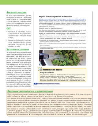 aprendiZaJes esperados
En esta página se espera que los
                                                   Higiene en la manipulación de alimentos
estudiantes reconozcan y reflexionen
respecto de las acciones que se deben              ¿Qué precauciones tienen en tu casa al preparar los alimentos; por ejemplo, al pelar
                                                   las verduras o al cortar la carne? ¿Se lavan las manos antes y después de hacerlo? La
tomar al manipular y preparar los ali-             higiene se refiere a todas las acciones que se deben efectuar para mantener la salud
mentos, con el propósito de mantener               y prevenir enfermedades; por ejemplo, cuando tu mamá o tu papá prepara el almuer-
                                                   zo o cuando un médico te examina. Revisemos algunas de ellas relacionadas con la
la salud y prevenir enfermedades.                  manipulación de alimentos.

oaT                                                Antes de comer los vegetales debemos...
                                                   Los alimentos vegetales son muy nutritivos y deben consumirse bajo ciertas condi-
• Favorecer el desarrollo físico y                 ciones de higiene para no ocasionarnos problemas de salud; por ejemplo:
  autocuidado en el contexto de la                 •	 Lavar	las	frutas y verduras, aunque se vayan a pelar. Especial cuidado con frutas y
                                                      hortalizas que crecen a ras del suelo. Se deben comer cocidas.
  valoración de la vida y del propio
                                                   •	 Lavar	las	hortalizas	que	se	usan	en	las	ensaladas.	Como	se	comen	crudas,	agregarle	
  cuerpo.                                             jugo de limón o vinagre para ayudar a eliminar bacterias.
• Favorecer el desarrollo físico per-              •	 Almacenar	las	hortalizas	limpias	y	secas,	en	lugares	frescos,	como	el	refrigerador	y	
                                                      dentro de bolsas plásticas cerradas.
  sonal, mediante hábitos de vida
                                                   •	 Almacenar	los	cereales	dentro	de	recipientes	cerrados	para	protegerlos	de	insectos	
  saludable y prevención de ries-                     y otros animales.
  gos para la salud.                               •	 Siempre	lavar	las	manos	antes	de	comer,	antes	y	después	de	preparar	los	alimentos,

suGerencias de eValuación
                                                      y después de ir al baño.


Se recomienda al docente evaluar los
aprendizajes de esta página mediante la
elaboración y aplicación de una pauta
de observación que defina criterios
para el proceso del trabajo realizado
por los estudiantes de acuerdo a las
indicaciones de la sección Científicos
en acción. Una buena idea es solici-
tarles a los estudiantes que prepararen
su disertación durante una clase, que                     ¡Científicos en acción!
traigan la información recopilada y                   Campaña sanitaria
que elaboren junto a sus compañeros                   Les proponemos realizar una disertación sobre las campañas para prevenir enfer-
y compañeras los papelógrafos para la                 medades como la hepatitis A, cólera, fiebre tifoidea, etcétera.
                                                      Trabaja con 3 o 4 compañeros, elijan una de las enfermedades entéricas e inda-
presentación. Esta es una excelente ins-              guen sobre la campaña de prevención del Ministerio de Salud (www.minsal.cl).
tancia para que el profesor o profesora               Escriban la información en una hoja de papel kraft y luego diserten ante el curso.
pueda evidenciar el trabajo de todos
                                             48   Unidad 2 • Lección 3: Alimentación saludable
los integrantes del grupo de trabajo y
aclarar sus dudas y orientar su trabajo.


     orienTaciones MeTodolóGicas Y resulTados esperados
     El docente debe promover en sus alumnos y alumnas el desarrollo de acciones concretas respecto de la higiene orientán-
     dolos a reflexionar sobre la importancia que tiene en la prevención de diversas enfermedades.
     Para reforzar estas ideas el docente puede guiar a sus estudiantes que comenten o recreen situaciones que ponen en riesgo
     la salud de las personas por falta de medidas apropiadas. Por ejemplo, cuando una persona vende alimentos en la calle,
     pregúnteles que medidas de higiene son factibles de efectuar en estas condiciones. Luego, invite a que formen grupos y
     debatan al respecto y elaboren un listado con las conductas que consideran que son un riesgo para la salud. Finalmente
     pídales que confeccionen otro listado con acciones para prevenir enfermedades por causa de la falta de cuidado y precaución.
     Para trabajar la campaña sanitaria de la sección Científicos en acción, se sugiere sigan las siguientes etapas de trabajo:
     1. Elijan un grupo de trabajo. 2. Determinen con su grupo la enfermedad que investigarán. 3. Si escogen por ejemplo el
     cólera, dividan la información que se expondrá, señalando la causa, las características, el tratamiento y las medidas de
     prevención de la enfermedad. 4. Escribir en papel Kraft el resumen de sus ideas. 5. Disertar al curso lo investigado.



74      Guía Didáctica para el Profesor
 