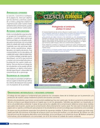 aprendiZaJes esperados
La sección, Conciencia ecológica,
de la página 52, tiene por objetivo
que los alumnos y alumnas a partir
de un texto y preguntas analicen la
importancia de cuidar nuestro medio
ambiente de la contaminación, puesto
                                                                             Protegiendo el ambiente,
que esta puede afectar nuestra salud.
                                                                                 protejo mi salud
acTiVidad coMpleMenTaria                                 El medioambiente donde vivimos influye en nuestra salud. ¿Has estado en
                                                         una congestión vehicular en donde todos los gases que liberan los autos,
Invite a sus estudiantes a que se junten                 buses o camiones a nuestro alrededor nos causa un malestar?
en grupos de 4 compañeros y com-                         ¿Has pasado por algún basural y has percibido su olor desagradable?
pañeras e inventen algún personaje                       También es triste ver como muchos ríos y playas están contaminados con
ficticio que lidere una campaña ecoló-                   basura que impiden poder disfrutar de ellos para evitar que nos causen
                                                         alguna enfermedad. Es importante que el aire que respiramos y el agua
gica para concientizar a la comunidad                    que tomamos estén limpios y libres de contaminantes peligrosos.
sobre el cuidado del medio ambiente.                     Todos debemos contribuir a mejorar la calidad de nuestro ambiente para
Sugiérales que este personaje debe                       que nuestra salud sea buena. Protegiendo nuestro ambiente, protegemos
                                                         nuestra salud.
tener ciertas características: alegre,
                                                         ¿Qué cosas tú y tu familia pueden hacer para proteger el medioambiente
llamativo, con espíritu de servicio, muy                 y, de esta manera, proteger la salud de todos?
comprometido con la naturaleza y el
cuidado del cuerpo. Además debe tener
un nombre y eslogan originales que lo
identifiquen, con el fin que incentive
y motive a la comunidad educativa a
la protección de nuestro medio am-
biente. Para ser efectivo el trabajo de
los estudiantes se les puede solicitar
que elaboren un díptico informativo
donde especifiquen y desarrollen las
características de su personaje.

suGerencias de eValuación
Para evaluar la actividad complemen-
taria se sugiere al docente que defina
los criterios de evaluación de acuerdo
con el propósito de la actividad.             52   Unidad 2 • Lección 3: Alimentación saludable




     orienTaciones MeTodolóGicas Y resulTados esperados
     El trabajo de esta página es fundamental para potenciar los conceptos claves de la Unidad que son la prevención y la
     protección de nuestro cuerpo mediante la práctica de acciones concretas.
     Oriente a los estudiantes a que tomen conciencia de la realidad que hoy vive nuestro país. Ha ido en aumento la contaminación
     del aire y la basura que desparramamos en lugares que no son los apropiados. Solicíteles que planteen sus inquietudes en
     torno a la problemática ambiental. A pesar de que somos los culpables de la contaminación debemos tomar serias medidas
     para paliar esta situación, puesto que la contaminación afecta directamente nuestra salud. Por esta razón el estudio de esta
     página será un aporte y contribución para propiciar en los estudiantes la conciencia ecológica que necesitamos como sociedad.
     Se espera que los estudiantes respondan formulando las siguientes medidas: 1. Botar la basura en lugares que están asig-
     nados para ello. 2. Incentivar el reciclaje de la basura como una forma de reutilizar y no solo eliminar. 3. Utilizar con más
     frecuencia el uso de transporte alternativo como la bicicleta, así se contribuye a no contaminar el aire. 4. Realizar campañas
     informativas y de sensibilización a la comunidad, con el fin de motivar el cuidado de nuestro ambiente.



78      Guía Didáctica para el Profesor
 