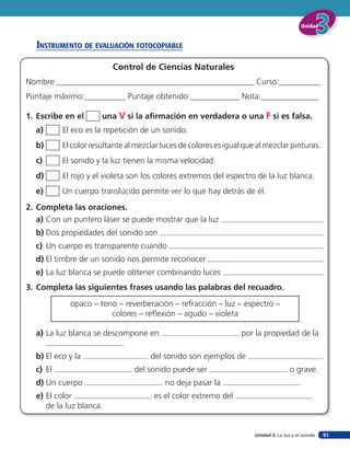 Unidad


   insTruMenTo de eValuación foTocopiaBle

                         Control de Ciencias Naturales
Nombre:________________________________________________ Curso:__________
Puntaje máximo:__________ Puntaje obtenido:____________ Nota:______________

1. Escribe en el      una V si la afirmación en verdadera o una F si es falsa.
  a)      El eco es la repetición de un sonido.
  b)      El color resultante al mezclar luces de colores es igual que al mezclar pinturas.
  c)      El sonido y la luz tienen la misma velocidad.
  d)      El rojo y el violeta son los colores extremos del espectro de la luz blanca.
  e)      Un cuerpo translúcido permite ver lo que hay detrás de él.
2. Completa las oraciones.
   a) Con un puntero láser se puede mostrar que la luz
  b) Dos propiedades del sonido son
  c) Un cuerpo es transparente cuando
  d) El timbre de un sonido nos permite reconocer
  e) La luz blanca se puede obtener combinando luces
3. Completa las siguientes frases usando las palabras del recuadro.
            opaco – tono – reverberación – refracción – luz – espectro –
                       colores – reflexión – agudo – violeta

  a) La luz blanca se descompone en                               por la propiedad de la

  b) El eco y la                     del sonido son ejemplos de
  c) El                         del sonido puede ser                                  o grave.
  d) Un cuerpo                            no deja pasar la
  e) El color                         es el color extremo del
     de la luz blanca.


                                                                      Unidad 3: La luz y el sonido   91
 