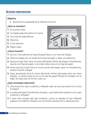 acTiVidad coMpleMenTaria

     Objetivo
        • Demostrar la propiedad de la reflexión de la luz.

     ¿Qué se necesita?
     1. Un puntero láser
     2. Un espejo pequeño plano sin marco
                                                      6                 4             2
     3. Una hoja de papel blanco
     4. Plasticina
     5. Cinta adhesiva                               1
                                                                                          3
     6. Regla y lápiz                                          5
     ¿Cómo hacerlo?
     1. Fija con cinta adhesiva la hoja de papel blanco a la mesa de trabajo.
     2. Alinea el espejo con un borde de la hoja de papel, y fíjalo con plasticina.
     3. Apunta el rayo láser hacia el centro del borde inferior del espejo, frontalmente,
        rasante a la hoja de papel. La luz láser debe verse en la hoja de papel.
     4. Ahora apunta el rayo hacia el mismo punto del espejo, pero no frontalmente,
        siempre rasante al papel.
     5. Sigue apuntando hacia el centro del borde inferior del espejo pero con otros
        ángulos. ¿Cuántos rayos se ven en la hoja de papel? Dibuja en el papel, con la
        regla, los rayos que se forman cada vez.

     ¿Qué resultados obtuviste?
     1. ¿Reconoces los rayos incidente y reflejado cada vez que apuntaste la luz hacia
        el espejo?
     2. Cuando apuntaste frontalmente al espejo, ¿qué observaste respecto a los rayos
        incidente y reflejado?
     3. Y para otros ángulos del rayo incidente, ¿cómo se ubicaba el rayo reflejado
        respecto al incidente? Redacta una conclusión general de tus observaciones.




92     Guía Didáctica para el Profesor
 