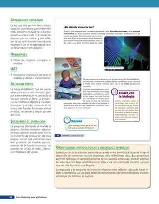 aprendiZaJes esperados
La luz que nos permite leer y hacer
                                                ¿De dónde viene la luz?
todas las actividades que emprende-
mos, proviene no sólo de la fuente              Todo lo que podemos ver a nuestro alrededor o son fuentes luminosas o son cuerpos
                                                iluminados por esas fuentes. Desde la fuente luminosa, natural o artificial, la luz se
luminosa sino que de muchos de los              puede propagar directamente hasta nues-
objetos que nos rodean y que refle-             tros ojos. Pero evita siempre mirar fijamente
                                                las fuentes luminosas muy intensas, como el
jan la luz de la fuente hacia donde             Sol y las luces láser. Pueden dañar tu vista.
estamos. Este es el aprendizaje que
se desarrolla en esta página.

HaBilidades
• Observar, registrar, comparar y
  analizar.

oaT
                                                                                                       Espectáculo de rayos láser



• Demostrar interés por conocer la
  realidad y utilizar el conocimiento.                                        La luz siempre se origina en una fuente luminosa. Desde la fuen-
                                                                              te luminosa, cualquiera que sea, la luz viaja hasta otros cuerpos
acTiVidad preVia                                                              y desde estos hasta nuestros ojos. La luz se refleja en algunos
                                                                              cuerpos.
La fotografía del niño que lee puede                                 Cuando estás leyendo un li-
                                                                     bro, seguramente no prestas
servir para iniciar una discusión gru-                               atención al recorrido que hace                        Enlace con
pal acerca del posible recorrido de la                               la luz hasta tus ojos. La luz                         la biología
luz que ilumina el libro. La presen-                                 que se refleja en el libro pue-
                                                                     de venir no solo de la fuente                   Existen animales, como la
cia de múltiples objetos y muebles              luminosa, sino que también de los otros cuerpos y                    luciérnaga, que emiten luz
consiguen que la luz proveniente de             objetos que hay en una habitación. ¿Podrías nom-                     en forma natural por medio
una o más fuentes luminosas incida              brar algunos de esos objetos?                                        de procesos químicos que
                                                                                                                     ocurren en sus cuerpos. Este
en ellos, se desvíe y llegue al libro                                                                                fenómeno se denomina bio-
del niño.                                                                                                            luminiscencia. También se
                                                                                                                     produce en algunos organis-
                                                                                                                     mos marinos.
suGerencia de eValuación                                   Razona
                                                      ¿Qué ventaja tiene para un ani-
La pregunta planteada al final de la                  mal que su cuerpo emita luz?
página ¿Podrías nombrar algunos
de esos objetos? puede servir como
instrumento de evaluación de esta         62   Unidad 3 • Lección 4: La luz

página. La luz que utilizamos para
leer proviene de muchas partes,
además de la fuente luminosa: las
paredes de la sala, el techo, el piso,   orienTaciones MeTodolóGicas Y resulTados esperados
y el mobiliario de la sala.              La realización de la actividad previa descrita más arriba permitirá al docente dirigir el
                                         desarrollo del contenido hacia la propiedad de la reflexión de la luz. Esta propiedad
                                         permite optimizar el aprovechamiento de las fuentes luminosas, porque además
                                         de la luz que nos llega directamente de ellas, está la luz reflejada en otros cuerpos
                                         que de otra forma no nos llegaría.
                                         La respuesta a la pregunta de la sección Razona tiene relación con la de hacer vi-
                                         sible su presencia, ya sea para atraer o comunicarse con otros individuos, o como
                                         estrategia de defensa, se supone.




98   Guía Didáctica para el Profesor
 