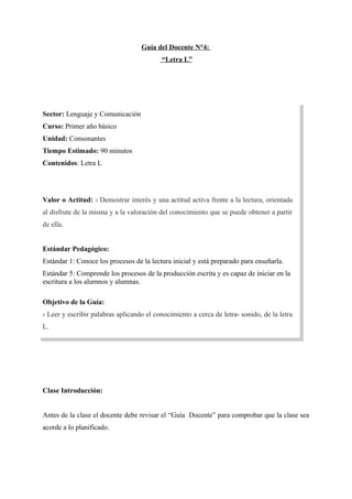 Guía del Docente N°4:
“Letra L”

Sector: Lenguaje y Comunicación
Curso: Primer año básico
Unidad: Consonantes
Tiempo Estimado: 90 minutos
Contenidos: Letra L

Valor o Actitud: › Demostrar interés y una actitud activa frente a la lectura, orientada
al disfrute de la misma y a la valoración del conocimiento que se puede obtener a partir
de ella.
Estándar Pedagógico:
Estándar 1: Conoce los procesos de la lectura inicial y está preparado para enseñarla.
Estándar 5: Comprende los procesos de la producción escrita y es capaz de iniciar en la
escritura a los alumnos y alumnas.
Objetivo de la Guía:
› Leer y escribir palabras aplicando el conocimiento a cerca de letra- sonido, de la letra
L.

Clase Introducción:
Antes de la clase el docente debe revisar el “Guía Docente” para comprobar que la clase sea
acorde a lo planificado.

 