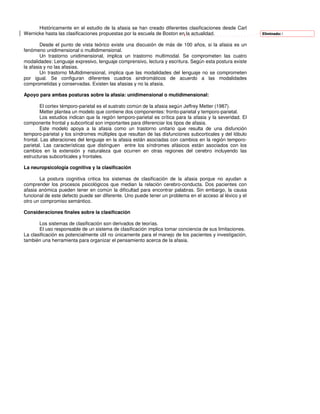 Históricamente en el estudio de la afasia se han creado diferentes clasificaciones desde Carl
Wernicke hasta las clasificaciones propuestas por la escuela de Boston en la actualidad.                   Eliminado: l


        Desde el punto de vista teórico existe una discusión de más de 100 años, si la afasia es un
fenómeno unidimensional o multidimensional.
        Un trastorno unidimensional, implica un trastorno multimodal. Se comprometen las cuatro
modalidades: Lenguaje expresivo, lenguaje comprensivo, lectura y escritura. Según esta postura existe
la afasia y no las afasias.
        Un trastorno Multidimensional, implica que las modalidades del lenguaje no se comprometen
por igual. Se configuran diferentes cuadros sindromáticos de acuerdo a las modalidades
comprometidas y conservadas. Existen las afasias y no la afasia.

Apoyo para ambas posturas sobre la afasia: unidimensional o mutidimensional:

        El cortex témporo-parietal es el sustrato común de la afasia según Jeffrey Metter (1987).
        Metter plantea un modelo que contiene dos componentes: fronto-parietal y temporo-parietal.
        Los estudios indican que la región temporo-parietal es crítica para la afasia y la severidad. El
componente frontal y subcortical son importantes para diferenciar los tipos de afasia.
        Este modelo apoya a la afasia como un trastorno unitario que resulta de una disfunción
temporo-parietal y los síndromes múltiples que resultan de las disfunciones subcorticales y del lóbulo
frontal. Las alteraciones del lenguaje en la afasia están asociadas con cambios en la región temporo-
parietal. Las características que distinguen entre los síndromes afásicos están asociados con los
cambios en la extensión y naturaleza que ocurren en otras regiones del cerebro incluyendo las
estructuras subcorticales y frontales.

La neuropsicología cognitiva y la clasificación

       La postura cognitiva critica los sistemas de clasificación de la afasia porque no ayudan a
comprender los procesos psicológicos que median la relación cerebro-conducta. Dos pacientes con
afasia anómica pueden tener en común la dificultad para encontrar palabras. Sin embargo, la causa
funcional de este defecto puede ser diferente. Uno puede tener un problema en el acceso al léxico y el
otro un compromiso semántico.

Consideraciones finales sobre la clasificación

       Los sistemas de clasificación son derivados de teorías.
       El uso responsable de un sistema de clasificación implica tomar conciencia de sus limitaciones.
La clasificación es potencialmente útil no únicamente para el manejo de los pacientes y investigación,
también una herramienta para organizar el pensamiento acerca de la afasia.
 