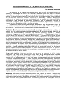 DIAGNÓSTICO DIFERENCIAL DE LAS AFASIAS: EVALUACIÓN CLÍNICA

                                                                           Flga. Michelle Casanova R.

       La evaluación de las Afasias utiliza procedimientos tanto clínicos como psicométricos. Sin
embargo la disponibilidad de normas, no substituye la habilidad clínica para realizar un análisis
sindromático y no puede nunca reemplazar el conocimiento acerca de la organización cerebral del
lenguaje. De ahí la motivación de destacar la importancia de la Evaluación Clínica, proceso mediante
el cual obtenemos información cualitativa acerca de las debilidades y fortalezas del paciente,
estableciendo su grado de compromiso, identificando tanto las ayudas como los malos hábitos
comunicativos, para establecer el diagnóstico, pronóstico y plan de tratamiento; inclusive es
considerada por algunos, como la primera aproximación clínica hacia el paciente que orientara el
eventual uso de pruebas psicométricas o test estandarizados.
       El diagnóstico diferencial de las afasias desde la perspectiva de la neuropsicología clásica, se
basa principalmente en muestras de la producción oral, la comprensión auditiva, la repetición y la
denominación, y adicionalmente incluye la evaluación de la lectura y la escritura.

Producción Oral. Fundamentalmente esta orientado a distinguir entre síndromes fluentes y no
fluentes, para los cuales se sugiere considerar los parámetros de longitud de la frase, proporción de
palabras de contenido/palabras funcionales, uso sintáctico, parafasias, prosodia y               agilidad
articulatoria. Una persona normal en promedio produce cerca de 100 a 175 palabras por minuto. En
afásicos se describen rendimientos que varían de rangos de 12 a 220 palabras por minuto. El paciente
fluente, se caracteriza por presentar enunciados producidos sin esfuerzo, con una longitud de la frase
por sobre 5 o 6 palabras, con una adecuada articulación (aunque no necesariamente) y con patrones
estructurales de la oración conservados, aunque éstos pueden presentar errores paragramaticales y
se observan desde muy pocas a una gran cantidad de errores parafásicos. Generalmente se asocia a
lesiones cerebrales posteriores; por el contrario, el paciente no fluente presenta un habla laboriosa, en
cortos agrupamientos de palabras (pocas veces exceden las 3 o 4 palabras), con un deterioro en la
articulación, son agramaticales y se aprecia disprosodia. Generalmente se asocia a lesiones
anteriores e inclusive a lesiones fronto-putaminales como en el caso del mutismo. Se recomienda
observar como se comportan estos parámetros en tareas de lenguaje conversacional (en relación a
datos biográficos y/o eventos históricos bien conocidos) y muestra de lenguaje de exposición (como
por ejemplo descripción de una lámina).

Comprensión Auditiva. Inicialmente se debe tener presente la existencia de déficit visuales
(perceptivos o de campo visual), tener cuidado con la metría de los estímulos a utilizar, considerar
variables cognitivas y factor educacional. Su deterioro puede hallarse tanto a nivel de palabras
aisladas como en frases y oraciones. En cada nivel existen muchos grados de deterioro y sensibilidad
a categorías de palabras particulares y a formas sintácticas específicas. Generalmente su compromiso
se relaciona con lesiones en áreas temporo-parietales. Un buen examen debe contemplar tareas
como órdenes dentro de un contexto natural como primera instancia, ya que se ha visto que responden
francamente mejor en este tipo de tareas, para luego considerar el rendimiento a nivel de comprensión
auditiva de palabras aisladas (primero de grupos de categorías y luego en forma aislada), comprensión
de oraciones y párrafos (considerar detalles explícitos, implícitos y una idea principal). Se sugiere
además incluir un amplio rango de categorías semánticas y sintácticas y controlar variables como: la
emocionalidad, la relevancia personal (principalmente en pacientes severos quienes responden mucho
mejor en actividades más familiares y contextualizadas), la frecuencia de aparición de los estímulos a
emplear, la longitud, edad de adquisición de la palabra, complejidad gramatical y semántica.

Repetición. Descartando cualquier déficit perceptivo a nivel auditivo, de memoria y atención que
puedan interferir con la tarea, se sugiere explorar este parámetro en tareas como repetición de
monosílabos, palabras mixtas y polisilábicas (tanto reales como pseudopalabras), nombres de objetos,
verbos, números, letras y palabras funcionales, hasta frases y oraciones de complejidad estructural
 