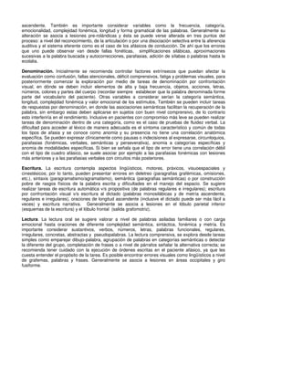 ascendente. También es importante considerar variables como la frecuencia, categoría,
emocionalidad, complejidad fonémica, longitud y forma gramatical de las palabras. Generalmente su
alteración se asocia a lesiones pre-rolándicas y ésta se puede verse alterada en tres puntos del
proceso: a nivel del reconocimiento, de la articulación o por una disociación selectiva entre la aferencia
auditiva y el sistema eferente como es el caso de los afásicos de conducción. De ahí que los errores
que uno puede observar van desde fallas fonéticas, simplificaciones silábicas, aproximaciones
sucesivas a la palabra buscada y autocorrecciones, parafasias, adición de sílabas o palabras hasta la
ecolalia.

Denominación. Inicialmente se recomienda controlar factores extrínsecos que puedan afectar la
evaluación como confusión, fallas atencionales, déficit comprensivos, fatiga y problemas visuales, para
posteriormente comenzar la exploración por medio de tareas de denominación por confrontación
visual, en dónde se deben incluir elementos de alta y baja frecuencia, objetos, acciones, letras,
números, colores y partes del cuerpo (recordar siempre establecer que la palabra denominada forme
parte del vocabulario del paciente). Otras variables a considerar serían la categoría semántica,
longitud, complejidad fonémica y valor emocional de los estímulos. También se pueden incluir tareas
de respuestas por denominación, en donde las asociaciones semánticas facilitan la recuperación de la
palabra, sin embargo estas deben aplicarse en sujetos con buen nivel comprensivo, de lo contrario
esto interferiría en el rendimiento. Inclusive en pacientes con compromiso más leve se pueden realizar
tareas de denominación dentro de una categoría, como es el caso de pruebas de fluidez verbal. La
dificultad para acceder al léxico de manera adecuada es el síntoma característico y común de todas
los tipos de afasia y se conoce como anomia y su presencia no tiene una correlación anatómica
específica. Se pueden expresar clínicamente como pausas o indecisiones al expresarse, circunloquios,
parafasias (fonémicas, verbales, semánticas y perseverativa), anomia a categorías específicas y
anomia de modalidades específicas. Si bien se señala que el tipo de error tiene una correlación débil
con el tipo de cuadro afásico, se suele asociar por ejemplo a las parafasias fonémicas con lesiones
más anteriores y a las parafasias verbales con circuitos más posteriores.

Escritura. La escritura contempla aspectos lingüísticos, motores, práxicos, visuoespaciales y
cinestésicos; por lo tanto, pueden presentar errores en deletreo (paragrafias grafémicas, omisiones,
etc.), sintaxis (paragramatismo/agramatismo), semántica (paragrafias semánticas) o por construcción
pobre de rasgos físicos de la palabra escrita y dificultades en el manejo del espacio. Se sugiere
realizar tareas de escritura automática v/s propositiva (de palabras regulares e irregulares); escritura
por confrontación visual v/s escritura al dictado (palabras monosilábicas y de metría ascendente,
regulares e irregulares), oraciones de longitud ascendente (inclusive el dictado puede ser más fácil a
veces) y escritura narrativa. Generalmente se asocia a lesiones en el lóbulo parietal inferior
(esquemas de la escritura) y el lóbulo frontal (salida grafomotriz).

Lectura. La lectura oral se sugiere valorar a nivel de palabras asiladas familiares o con carga
emocional hasta oraciones de diferente complejidad semántica, sintáctica, fonémica y metría. Es
importante considerar sustantivos, verbos, números, letras, palabras funcionales, regulares,
irregulares, concretas, abstractas y pseudopalabras. La lectura comprensiva, se explora desde tareas
simples como emparejar dibujo-palabra, agrupación de palabras en categorías semánticas o detectar
la diferente del grupo, completación de frases o a nivel de párrafos señalar la alternativa correcta; se
recomienda tener cuidado con la ejecución de órdenes escritas en el paciente afásico, ya que les
cuesta entender el propósito de la tarea. Es posible encontrar errores visuales como lingüísticos a nivel
de grafemas, palabras y frases. Generalmente se asocia a lesiones en áreas occipitales y giro
fusiforme.
 