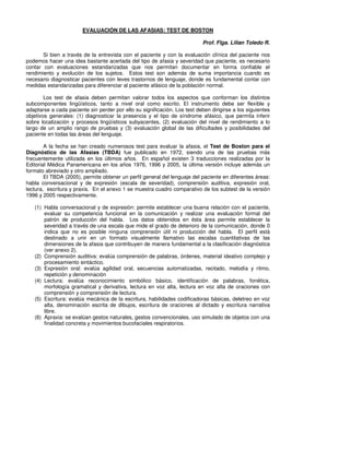 EVALUACIÓN DE LAS AFASIAS: TEST DE BOSTON

                                                                            Prof. Flga. Lilian Toledo R.

       Si bien a través de la entrevista con el paciente y con la evaluación clínica del paciente nos
podemos hacer una idea bastante acertada del tipo de afasia y severidad que paciente, es necesario
contar con evaluaciones estandarizadas que nos permitan documentar en forma confiable el
rendimiento y evolución de los sujetos. Estos test son además de suma importancia cuando es
necesario diagnosticar pacientes con leves trastornos de lenguaje, donde es fundamental contar con
medidas estandarizadas para diferenciar al paciente afásico de la población normal.

        Los test de afasia deben permitan valorar todos los aspectos que conforman los distintos
subcomponentes lingüísticos, tanto a nivel oral como escrito. El instrumento debe ser flexible y
adaptarse a cada paciente sin perder por ello su significación. Los test deben dirigirse a los siguientes
objetivos generales: (1) diagnosticar la presencia y el tipo de síndrome afásico, que permita inferir
sobre localización y procesos lingüísticos subyacentes, (2) evaluación del nivel de rendimiento a lo
largo de un amplio rango de pruebas y (3) evaluación global de las dificultades y posibilidades del
paciente en todas las áreas del lenguaje.

        A la fecha se han creado numerosos test para evaluar la afasia, el Test de Boston para el
Diagnóstico de las Afasias (TBDA) fue publicado en 1972, siendo una de las pruebas más
frecuentemente utilizada en los últimos años. En español existen 3 traducciones realizadas por la
Editorial Médica Panamericana en los años 1976, 1996 y 2005, la última versión incluye además un
formato abreviado y otro ampliado.
        El TBDA (2005), permite obtener un perfil general del lenguaje del paciente en diferentes áreas:
habla conversacional y de expresión (escala de severidad), comprensión auditiva, expresión oral,
lectura, escritura y praxis. En el anexo 1 se muestra cuadro comparativo de los subtest de la versión
1996 y 2005 respectivamente.

   (1) Habla conversacional y de expresión: permite establecer una buena relación con el paciente,
       evaluar su competencia funcional en la comunicación y realizar una evaluación formal del
       patrón de producción del habla. Los datos obtenidos en ésta área permite establecer la
       severidad a través de una escala que mide el grado de deterioro de la comunicación, donde 0
       indica que no es posible ninguna comprensión útil ni producción del habla. El perfil está
       destinado a unir en un formato visualmente llamativo las escalas cuantitativas de las
       dimensiones de la afasia que contribuyen de manera fundamental a la clasificación diagnóstica
       (ver anexo 2).
   (2) Comprensión auditiva: evalúa comprensión de palabras, órdenes, material ideativo complejo y
       procesamiento sintáctico.
   (3) Expresión oral: evalúa agilidad oral, secuencias automatizadas, recitado, melodía y ritmo,
       repetición y denominación
   (4) Lectura: evalúa reconocimiento simbólico básico, identificación de palabras, fonética,
       morfología gramatical y derivativa, lectura en voz alta, lectura en voz alta de oraciones con
       comprensión y comprensión de lectura.
   (5) Escritura: evalúa mecánica de la escritura, habilidades codificadoras básicas, deletreo en voz
       alta, denominación escrita de dibujos, escritura de oraciones al dictado y escritura narrativa
       libre.
   (6) Apraxia: se evalúan gestos naturales, gestos convencionales, uso simulado de objetos con una
       finalidad concreta y movimientos bucofaciales respiratorios.
 