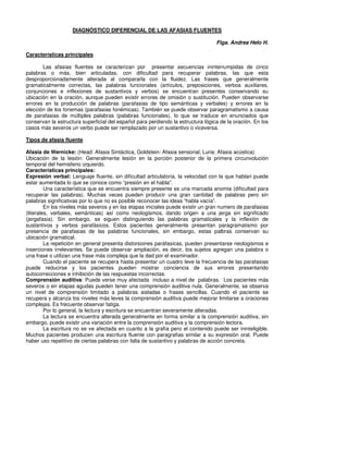 DIAGNÓSTICO DIFERENCIAL DE LAS AFASIAS FLUENTES

                                                                                  Flga. Andrea Helo H.

Características principales

       Las afasias fluentes se caracterizan por presentar secuencias ininterrumpidas de cinco
palabras o más, bien articuladas, con dificultad para recuperar palabras, las que esta
desproporcionadamente alterada al compararla con la fluidez. Las frases que generalmente
gramaticalmente correctas, las palabras funcionales (artículos, preposiciones, verbos auxiliares,
conjunciones e inflexiones de sustantivos y verbos) se encuentran presentes conservando su
ubicación en la oración, aunque pueden existir errores de omisión o sustitución. Pueden observarse
errores en la producción de palabras (parafasias de tipo semánticas y verbales) y errores en la
elección de los fonemas (parafasias fonémicas). También se puede observar paragramatismo a causa
de parafasias de múltiples palabras (palabras funcionales), lo que se traduce en enunciados que
conservan la estructura superficial del español para perdiendo la estructura lógica de la oración. En los
casos más severos un verbo puede ser remplazado por un sustantivo o viceversa.

Tipos de afasia fluente

Afasia de Wernicke: (Head: Afasia Sintáctica, Goldstein: Afasia sensorial; Luria: Afasia acústica)
Ubicación de la lesión: Generalmente lesión en la porción posterior de la primera circunvolución
temporal del hemisferio izquierdo.
Características principales:
Expresión verbal: Lenguaje fluente, sin dificultad articulatoria, la velocidad con la que hablan puede
estar aumentada lo que se conoce como “presión en el habla”.
         Una característica que se encuentra siempre presente es una marcada anomia (dificultad para
recuperar las palabras). Muchas veces pueden producir una gran cantidad de palabras pero sin
palabras significativas por lo que no es posible reconocer las ideas “habla vacía”.
         En los niveles más severos y en las etapas iniciales puede existir un gran numero de parafasias
(literales, verbales, semánticas) así como neologismos, dando origen a una jerga sin significado
(jergafasia). Sin embargo, se siguen distinguiendo las palabras gramaticales y la inflexión de
sustantivos y verbos parafásicos. Estos pacientes generalmente presentan paragramatismo por
presencia de parafasias de las palabras funcionales, sin embargo, estas palbras conservan su
ubicación gramatical.
         La repetición en general presenta distorsiones paráfasicas, pueden presentarse neologismos e
inserciones irrelevantes. Se puede observar ampliación, es decir, los sujetos agregan una palabra o
una frase o utilizan una frase más compleja que la dad por el examinador.
         Cuando el paciente se recupera hasta presentar un cuadro leve la frecuencia de las parafasias
puede reducirse y los pacientes pueden mostrar conciencia de sus errores presentando
autocorrecciones e inhibición de las respuestas incorrectas.
Comprensión auditiva: Puede verse muy afectada incluso a nivel de palabras. Los pacientes más
severos o en etapas agudas pueden tener una comprensión auditiva nula. Generalmente, se observa
un nivel de comprensión limitado a palabras aisladas o frases sencillas. Cuando el paciente se
recupera y alcanza los niveles más leves la comprensión auditiva puede mejorar limitarse a oraciones
complejas. Es frecuente observar fatiga.
         Por lo general, la lectura y escritura se encuentran severamente alteradas.
         La lectura se encuentra alterada generalmente en forma similar a la comprensión auditiva, sin
embargo, puede existir una variación entre la comprensión auditiva y la comprensión lectora.
         La escritura no se ve afectada en cuanto a la grafía pero el contenido puede ser ininteligible.
Muchos pacientes producen una escritura fluente con paragrafias similar a su expresión oral. Puede
haber uso repetitivo de ciertas palabras con falta de sustantivo y palabras de acción concreta.
 