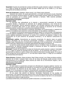 Severidad: El grado de severidad de la afasia de Werincke puede presentar cualquier nivel desde “0”
a “4” según la escala de severidad del test de Boston debido que en los niveles 4 y 5 es difícil
distinguirlos de los afásicos anómicos.

Afasia de Conducción: (Goldstein: Afasia central; Luria: Afasia motora aferente)
        Ubicación de la lesión: Se asocia generalmente a una lesión del fascículo arcuato (Geschwid
(1965) circunvolución temporal superior (en algunos casos pueden provocar afasia de conducción), la
ínsula en asociación con la corteza auditiva (Damasio y Damasio, 1980) Lesiones parietales,
circunvolución postcentral y supramarginal
Características principales:
Expresión verbal:
        La dificultad más sobresaliente es la elección y secuenciación apropiada de fonemas
(parafasias literales o fonémicas) sin alteración de la agilidad articulatoria y uso normal de los
morfemas gramaticales. Muchos pacientes presentan una dificultad importante para encontrar las
palabras, el paciente debe hacer un gran esfuerzo para organizar la secuencia de los fonemas
pudiendo presentar vacilaciones y autocorrecciones afectando la fluidez.
        Generalmente, estos pacientes no presentan dificultades con la denominación ni repetición de
palabras monosilábicas pero presentan muchas dificultades con las palabras multisilábicas.
        La repetición se encuentra severamente alterada en relación al nivel de fluidez, (principalmente
a nivel de palabras polisilábicas). En la repetición de dígitos o colores se observa una propensión por
sustituir palabras (parafasias semánticas), en cambio, en la repetición de palabras o frases lo más
característico es la gran presencia de parafasias fonémicas y no se observan sustituciones de
palabras.
Comprensión auditiva: Generalmente se encuentra conservada. En algunos casos se pueden
observar dificultades con las estructuras gramaticales complejas, o expresiones que contienen
múltiples frases. Generalmente, la comprensión es adecuada a nivel conversacional. La comprensión
lectora suele estar relativamente conservada observándose dificultades en la lectura oral.
        La escritura puede presentar desde defectos leves en el deletreo hasta una alteración severa.
Generalmente, se observan paragrafias literales y omisiones de letras. En ocasiones se puede
observar además una agrafia apráxica.
Severidad: El grado de severidad de la afasia de Conducción puede presentar cualquier nivel desde
“0” a “4” según la escala de severidad del test de Boston. En los pacientes más severos “0 a 1”,
generalmente se observa un patrón similar al de la afasia de Wernicke en la etapa aguda. Por lo que el
menor puntaje que se les asigna es el “2”. Los más leves mejoran hasta “4”, luego ya no se detectan
las características del trastorno.

Afasia Anómica: (Goldstein: Afasia amnésica; Head: Afasia nominal; Luria: Afasia amnésica acústica).
Ubicación de la lesión: Cualquier lesión cerca de las áreas del lenguaje puede provocar anomia.
Frecuentemente se ha observado afasia anómica por lesión de la circunvolución angular y de la
segunda circunvolución temporal.
Características principales:
Expresión verbal:
         En este cuadro la característica principal es la dificultad para recuperar palabras “anomia” con
dificultad para encontrar palabras de contenido en el contexto de una habla fluente y gramaticalmente
bien estructurada. Se diferencia de las otras afasias por la ausencia de parafasias fonemicas y
verbales. En la conversación se observan frecuentemente circunloquios para remplazar las palabras
estos resultan muchas veces muy vagos y aparecen como extraños para el interlocutor.
         En los casos más severos se observan dificultades importantes en las pruebas de
denominación. Pero generalmente esta afasia es leve y los pacientes presentan buen rendimientos en
tareas de denominación por confrontación visual y la anomia se observa más bien en la conversación
con palabras de mediana a baja frecuencia.
Las afasias de Wernicke y de Conducción pueden evolucionar a una afasia anómica.
 