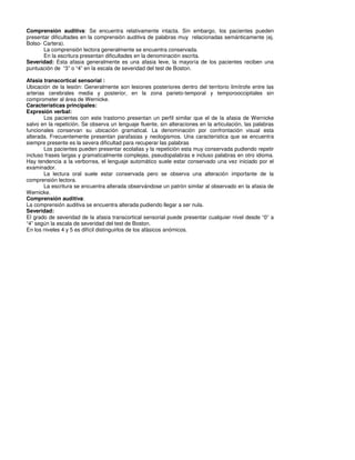 Comprensión auditiva: Se encuentra relativamente intacta. Sin embargo, los pacientes pueden
presentar dificultades en la comprensión auditiva de palabras muy relacionadas semánticamente (ej.
Bolso- Cartera).
       La comprensión lectora generalmente se encuentra conservada.
       En la escritura presentan dificultades en la denominación escrita.
Severidad: Esta afasia generalmente es una afasia leve, la mayoría de los pacientes reciben una
puntuación de “3” o “4” en la escala de severidad del test de Boston.

Afasia transcortical sensorial :
Ubicación de la lesión: Generalmente son lesiones posteriores dentro del territorio limítrofe entre las
arterias cerebrales media y posterior, en la zona parieto-temporal y temporooccipitales sin
comprometer al área de Wernicke.
Características principales:
Expresión verbal:
        Los pacientes con este trastorno presentan un perfil similar que el de la afasia de Wernicke
salvo en la repetición. Se observa un lenguaje fluente, sin alteraciones en la articulación, las palabras
funcionales conservan su ubicación gramatical. La denominación por confrontación visual esta
alterada. Frecuentemente presentan parafasias y neologismos. Una característica que se encuentra
siempre presente es la severa dificultad para recuperar las palabras
        Los pacientes pueden presentar ecolalias y la repetición esta muy conservada pudiendo repetir
incluso frases largas y gramaticalmente complejas, pseudopalabras e incluso palabras en otro idioma.
Hay tendencia a la verborrea, el lenguaje automático suele estar conservado una vez iniciado por el
examinador.
        La lectura oral suele estar conservada pero se observa una alteración importante de la
comprensión lectora.
        La escritura se encuentra alterada observándose un patrón similar al observado en la afasia de
Wernicke.
Comprensión auditiva:
La comprensión auditiva se encuentra alterada pudiendo llegar a ser nula.
Severidad:
El grado de severidad de la afasia transcortical sensorial puede presentar cualquier nivel desde “0” a
“4” según la escala de severidad del test de Boston.
En los niveles 4 y 5 es difícil distinguirlos de los afásicos anómicos.
 