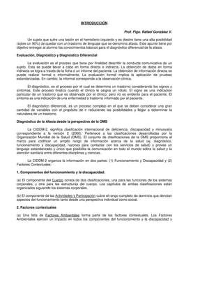 INTRODUCCIÓN

                                                                        Prof. Flgo. Rafael González V.

        Un sujeto que sufre una lesión en el hemisferio izquierdo y es diestro tiene una alta posibilidad
(sobre un 90%) de quedar con un trastorno de lenguaje que se denomina afasia. Este apunte tiene por
objetivo entregar al alumno los conocimientos básicos para el diagnóstico diferencial de la afasia.

Evaluación, Diagnóstico y Diagnóstico Diferencial

        La evaluación es el proceso que tiene por finalidad describir la conducta comunicativa de un
sujeto. Esta se puede llevar a cabo en forma directa e indirecta. La obtención de datos en forma
indirecta se logra a través de la ficha o un informe del paciente. La obtención de información directa se
puede realizar formal o informalmente. La evaluación formal implica la aplicación de pruebas
estandarizadas. En cambio, la informal corresponde a la observación clínica.

        El diagnóstico, es el proceso por el cual se determina un trastorno considerando los signos y
síntomas. Este proceso finaliza cuando el clínico le asigna un rótulo. El signo es una indicación
particular de un trastorno que es observado por el clínico, pero no es evidente para el paciente. El
síntoma es una indicación de una enfermedad o trastorno informado por el paciente.

       El diagnóstico diferencial, es un proceso complejo en el que se deben considerar una gran
cantidad de variables con el propósito de ir reduciendo las posibilidades y llegar a determinar la
naturaleza de un trastorno.

Diagnóstico de la Afasia desde la perspectiva de la OMS

       La CIDDM-2, significa clasificación internacional de deficiencia, discapacidad y minusvalía
correspondiente a la versión 2 (2000). Pertenece a las clasificaciones desarrolladas por la
Organización Mundial de la Salud (OMS). El conjunto de clasificaciones de la OMS proporciona el
marco para codificar un amplio rango de información acerca de la salud (ej. diagnóstico,
funcionamiento y discapacidad, razones para contactar con los servicios de salud) y provee un
lenguaje estandarizado y único que posibilita la comunicación en todo el mundo sobre la salud y la
atención sanitaria entre diferentes disciplinas y ciencias.

       La CIDDM-2 organiza la información en dos partes: (1) Funcionamiento y Discapacidad y (2)
Factores Contextuales:

1. Componentes del funcionamiento y la discapacidad:

(a) El componente del Cuerpo consta de dos clasificaciones, una para las funciones de los sistemas
corporales, y otra para las estructuras del cuerpo. Los capítulos de ambas clasificaciones están
organizados siguiendo los sistemas corporales.

(b) El componente de las Actividades y Participación cubre el rango completo de dominios que denotan
aspectos del funcionamiento tanto desde una perspectiva individual como social.

2. Factores contextuales:

(a) Una lista de Factores Ambientales forma parte de los factores contextuales. Los Factores
Ambientales ejercen un impacto en todos los componentes del funcionamiento y la discapacidad y
 
