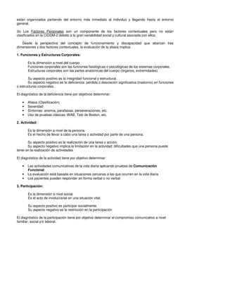 están organizados partiendo del entorno más inmediato al individuo y llegando hasta el entorno
general.

(b) Los Factores Personales son un componente de los factores contextuales pero no están
clasificados en la CIDDM-2 debido a la gran variabilidad social y cultural asociada con ellos.

   Desde la perspectiva del concepto de funcionamiento y discapacidad que abarcan tres
dimensiones y dos factores contextuales, la evaluación de la afasia implica:

1. Funciones y Estructuras Corporales:

       Es la dimensión a nivel del cuerpo
       Funciones corporales son las funciones fisiológicas o psicológicas de los sistemas corporales.
       Estructuras corporales son las partes anatómicas del cuerpo (órganos, extremidades)

       Su aspecto positivo es la integridad funcional y estructural.
       Su aspecto negativo es la deficiencia: pérdida o desviación significativa (trastorno) en funciones
o estructuras corporales.

El diagnóstico de la deficiencia tiene por objetivos determinar:

   •   Afasia (Clasificación)
   •   Severidad
   •   Síntomas: anomia, parafasias, perseveraciones, etc.
   •   Uso de pruebas clásicas: WAB, Test de Boston, etc.

2. Actividad:

       Es la dimensión a nivel de la persona.
       Es el hecho de llevar a cabo una tarea o actividad por parte de una persona.

       Su aspecto positivo es la realización de una tarea o acción.
       Su aspecto negativo implica la limitación en la actividad: dificultades que una persona puede
tener en la realización de actividades

El diagnóstico de la actividad tiene por objetivo determinar:

   •   Las actividades comunicativas de la vida diaria aplicando pruebas de Comunicación
       Funcional
   •   La evaluación está basada en situaciones cercanas a las que ocurren en la vida diaria
   •   Los pacientes pueden responder en forma verbal o no verbal

3. Participación:

       Es la dimensión a nivel social.
       Es el acto de involucrarse en una situación vital.

       Su aspecto positivo es participar socialmente.
       Su aspecto negativo es la restricción en la participación

El diagnóstico de la participación tiene por objetivo determinar el compromiso comunicativo a nivel
familiar, social y/o laboral.
 