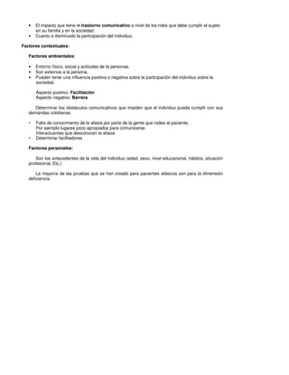 •   El impacto que tiene el trastorno comunicativo a nivel de los roles que debe cumplir el sujeto
       en su familia y en la sociedad.
   •   Cuanto a disminuido la participación del individuo.

Factores contextuales:

   Factores ambientales:

   •   Entorno físico, social y actitudes de la personas.
   •   Son externos a la persona.
   •   Pueden tener una influencia positiva o negativa sobre la participación del individuo sobre la
       sociedad.

       Aspecto positivo: Facilitación
       Aspecto negativo: Barrera

      Determinar los obstáculos comunicativos que impiden que el individuo pueda cumplir con sus
   demandas cotidianas.

   •   Falta de conocimiento de la afasia por parte de la gente que rodea al paciente.
       Por ejemplo lugares poco apropiados para comunicarse.
       Interactuantes que desconocen la afasia
   •   Determinar facilitadores

   Factores personales:

      Son los antecedentes de la vida del individuo (edad, sexo, nivel educacional, hábitos, situación
   profesional, Etc.)

       La mayoría de las pruebas que se han creado para pacientes afásicos son para la dimensión
   deficiencia.
 