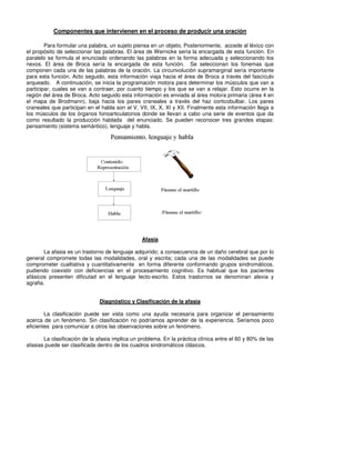 Componentes que intervienen en el proceso de producir una oración

        Para formular una palabra, un sujeto piensa en un objeto, Posteriormente, accede al léxico con
el propósito de seleccionar las palabras. El área de Wernicke sería la encargada de esta función. En
paralelo se formula el enunciado ordenando las palabras en la forma adecuada y seleccionando los
nexos. El área de Broca sería la encargada de esta función. Se seleccionan los fonemas que
componen cada una de las palabras de la oración. La circunvolución supramarginal sería importante
para esta función. Acto seguido, esta información viaja hacia el área de Broca a través del fascículo
arqueado. A continuación, se inicia la programación motora para determinar los músculos que van a
participar, cuales se van a contraer, por cuanto tiempo y los que se van a relajar. Esto ocurre en la
región del área de Broca. Acto seguido esta información es enviada al área motora primaria (área 4 en
el mapa de Brodmann), baja hacia los pares craneales a través del haz corticobulbar. Los pares
craneales que participan en el habla son el V, VII, IX, X, XI y XII. Finalmente esta información llega a
los músculos de los órganos fonoarticulatorios donde se llevan a cabo una serie de eventos que da
como resultado la producción hablada del enunciado. Se pueden reconocer tres grandes etapas:
pensamiento (sistema semántico), lenguaje y habla.




                                                 Afasia

        La afasia es un trastorno de lenguaje adquirido; a consecuencia de un daño cerebral que por lo
general compromete todas las modalidades, oral y escrita; cada una de las modalidades se puede
comprometer cualitativa y cuantitativamente en forma diferente conformando grupos sindromáticos,
pudiendo coexistir con deficiencias en el procesamiento cognitivo. Es habitual que los pacientes
afásicos presenten dificutad en el lenguaje lecto-escrito. Estos trastornos se denominan alexia y
agrafia.


                               Diagnóstico y Clasificación de la afasia

        La clasificación puede ser vista como una ayuda necesaria para organizar el pensamiento
acerca de un fenómeno. Sin clasificación no podríamos aprender de la experiencia. Seriamos poco
eficientes para comunicar a otros las observaciones sobre un fenómeno.

       La clasificación de la afasia implica un problema. En la práctica clínica entre el 60 y 80% de las
afasias puede ser clasificada dentro de los cuadros sindromáticos clásicos.
 